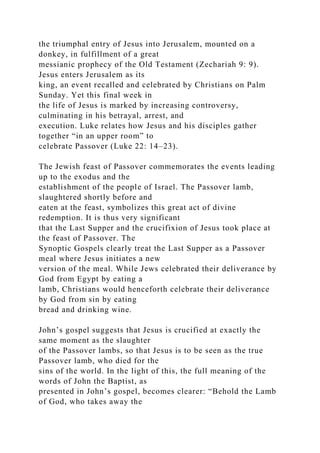 the triumphal entry of Jesus into Jerusalem, mounted on a
donkey, in fulfillment of a great
messianic prophecy of the Old Testament (Zechariah 9: 9).
Jesus enters Jerusalem as its
king, an event recalled and celebrated by Christians on Palm
Sunday. Yet this final week in
the life of Jesus is marked by increasing controversy,
culminating in his betrayal, arrest, and
execution. Luke relates how Jesus and his disciples gather
together “in an upper room” to
celebrate Passover (Luke 22: 14–23).
The Jewish feast of Passover commemorates the events leading
up to the exodus and the
establishment of the people of Israel. The Passover lamb,
slaughtered shortly before and
eaten at the feast, symbolizes this great act of divine
redemption. It is thus very significant
that the Last Supper and the crucifixion of Jesus took place at
the feast of Passover. The
Synoptic Gospels clearly treat the Last Supper as a Passover
meal where Jesus initiates a new
version of the meal. While Jews celebrated their deliverance by
God from Egypt by eating a
lamb, Christians would henceforth celebrate their deliverance
by God from sin by eating
bread and drinking wine.
John’s gospel suggests that Jesus is crucified at exactly the
same moment as the slaughter
of the Passover lambs, so that Jesus is to be seen as the true
Passover lamb, who died for the
sins of the world. In the light of this, the full meaning of the
words of John the Baptist, as
presented in John’s gospel, becomes clearer: “Behold the Lamb
of God, who takes away the
 