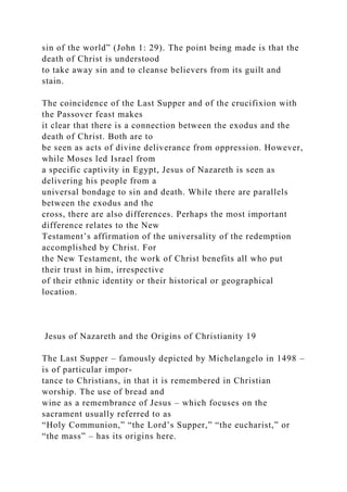 sin of the world” (John 1: 29). The point being made is that the
death of Christ is understood
to take away sin and to cleanse believers from its guilt and
stain.
The coincidence of the Last Supper and of the crucifixion with
the Passover feast makes
it clear that there is a connection between the exodus and the
death of Christ. Both are to
be seen as acts of divine deliverance from oppression. However,
while Moses led Israel from
a specific captivity in Egypt, Jesus of Nazareth is seen as
delivering his people from a
universal bondage to sin and death. While there are parallels
between the exodus and the
cross, there are also differences. Perhaps the most important
difference relates to the New
Testament’s affirmation of the universality of the redemption
accomplished by Christ. For
the New Testament, the work of Christ benefits all who put
their trust in him, irrespective
of their ethnic identity or their historical or geographical
location.
Jesus of Nazareth and the Origins of Christianity 19
The Last Supper – famously depicted by Michelangelo in 1498 –
is of particular impor-
tance to Christians, in that it is remembered in Christian
worship. The use of bread and
wine as a remembrance of Jesus – which focuses on the
sacrament usually referred to as
“Holy Communion,” “the Lord’s Supper,” “the eucharist,” or
“the mass” – has its origins here.
 