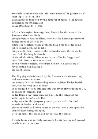 We shall return to consider this “remembrance” in greater detail
later (pp. 116–117). The
Last Supper is followed by the betrayal of Jesus to the Jewish
authorities for 30 pieces of
silver (Matthew 27: 1–10).
After a theological interrogation, Jesus is handed over to the
Roman authorities. He is
brought before Pontius Pilate, who was the Roman governor of
Judaea from ad 26 to ad 36.
Pilate’s inclination would probably have been to order some
token punishment, but to take
things no further. However, the crowd demands that Jesus be
crucified. Washing his hands
of the whole affair, Pilate sends Jesus off to be flogged and
crucified. Jesus is then humiliated
by the Roman soldiers, who dress him up in a caricature of
royal costume, including a
crown of thorns.
The floggings administered by the Romans were vicious; they
had been known to cause
the death of victims before they were crucified. Under Jewish
law, victims were only allowed
to be flogged with 40 strokes; this was invariably reduced to 39,
as an act of leniency. But
under Roman law there were no limits to the extent of the
suffering to be inflicted. The
whips used for this purpose generally consisted of several
strands of leather with small
pieces of metal or broken bones at the end; these tore apart the
skin of those being whipped,
with the result that many did not survive the ordeal.
Clearly Jesus was severely weakened by his beating and proved
unable to carry his own
 