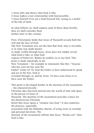 1 Jesus tells and shows what God is like;
2 Jesus makes a new relationship with God possible;
3 Jesus himself lives out a God-focused life, acting as a model
of the life of faith.
In what follows we shall explore each of these ideas briefly;
then we shall consider them
further later in this volume.
First, Christianity holds that Jesus of Nazareth reveals both the
will and the face of God.
The New Testament sets out the idea that God, who is invisible,
is in some way made known
or made visible through Jesus. Jesus does not simply reveal
what God is like, or what God
expects of believers. Rather he enables us to see God. This
point is made repeatedly in the
New Testament – for example in statements like this: “Anyone
who has seen me has seen the
Father” (John 14: 9). God the Father is here understood to speak
and act in the Son. God is
revealed through, in, and by Jesus. To have seen Jesus is to
have seen the Father.
This point is developed further in the doctrine of the incarnation
– the characteristically
Christian idea that God entered into the world of time and space
in the person of Jesus of
Nazareth. The doctrine of the incarnation provides a basis for
the distinctively Christian
belief that Jesus opens a “window into God.” It also underlies
the practice, especially
associated with the Orthodox church, of using icons in worship
and personal devotion. The
doctrine of the incarnation affirms that Jesus “fleshes out” what
God is like.
 