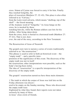 cross. Simon of Cyrene was forced to carry it for him. Finally
they reached Golgotha, the
place of execution (Matthew 27: 32–43). This place is also often
referred to as “Calvary,”
from the Latin word calvaria, which means “skullcap, top of the
skull” – the literal meaning
of the Aramaic word of “Golgotha.” As Jesus hangs on the
cross, he is mocked by those
watching him die, while the Roman soldiers cast lots for his
clothes. After being taken down
from the cross, Jesus is buried in a borrowed tomb (Matthew 27:
57–61). That is not, how-
ever, the end of the story, according to the New Testament.
The Resurrection of Jesus of Nazareth
The gospels now turn to narrate a series of events traditionally
referred to as “the resurrection.”
This phrase is used to refer to both an historical event – the
“empty tomb” – and a specific inter-
pretation of the significance of this event. The discovery of the
empty tomb was not in itself
the resurrection; other interpretations were possible, such as the
body’s having been stolen.
The idea of “resurrection” is a specific interpretation of the
discovery of the empty tomb.
The gospels’ resurrection narratives have three main elements:
1 The tomb in which the corpse of Jesus was laid late on the
Friday afternoon was discov-
ered to be empty on the Sunday morning. Those who discovered
the empty tomb were
frightened by what they found; their reports were not taken
seriously by many of those
in Jesus’ close circle of friends.
 