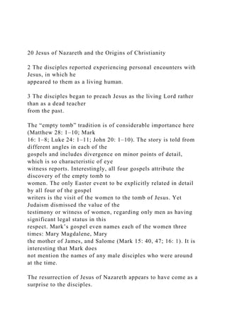20 Jesus of Nazareth and the Origins of Christianity
2 The disciples reported experiencing personal encounters with
Jesus, in which he
appeared to them as a living human.
3 The disciples began to preach Jesus as the living Lord rather
than as a dead teacher
from the past.
The “empty tomb” tradition is of considerable importance here
(Matthew 28: 1–10; Mark
16: 1–8; Luke 24: 1–11; John 20: 1–10). The story is told from
different angles in each of the
gospels and includes divergence on minor points of detail,
which is so characteristic of eye
witness reports. Interestingly, all four gospels attribute the
discovery of the empty tomb to
women. The only Easter event to be explicitly related in detail
by all four of the gospel
writers is the visit of the women to the tomb of Jesus. Yet
Judaism dismissed the value of the
testimony or witness of women, regarding only men as having
significant legal status in this
respect. Mark’s gospel even names each of the women three
times: Mary Magdalene, Mary
the mother of James, and Salome (Mark 15: 40, 47; 16: 1). It is
interesting that Mark does
not mention the names of any male disciples who were around
at the time.
The resurrection of Jesus of Nazareth appears to have come as a
surprise to the disciples.
 