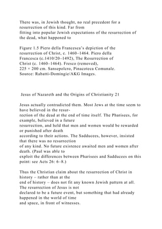 There was, in Jewish thought, no real precedent for a
resurrection of this kind. Far from
fitting into popular Jewish expectations of the resurrection of
the dead, what happened to
Figure 1.5 Piero della Francesca’s depiction of the
resurrection of Christ, c. 1460–1464. Piero della
Francesca (c.1410/20–1492), The Resurrection of
Christ (c. 1460–1464). Fresco (removed),
225 × 200 cm. Sansepolcro, Pinacoteca Comunale.
Source: Rabatti-Domingie/AKG Images.
Jesus of Nazareth and the Origins of Christianity 21
Jesus actually contradicted them. Most Jews at the time seem to
have believed in the resur-
rection of the dead at the end of time itself. The Pharisees, for
example, believed in a future
resurrection, and held that men and women would be rewarded
or punished after death
according to their actions. The Sadducees, however, insisted
that there was no resurrection
of any kind. No future existence awaited men and women after
death. (Paul was able to
exploit the differences between Pharisees and Sadducees on this
point: see Acts 26: 6–8.)
Thus the Christian claim about the resurrection of Christ in
history – rather than at the
end of history – does not fit any known Jewish pattern at all.
The resurrection of Jesus is not
declared to be a future event, but something that had already
happened in the world of time
and space, in front of witnesses.
 