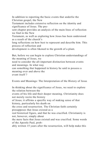 In addition to reporting the basic events that underlie the
Christian gospel, the New
Testament includes extensive reflection on the identity and
significance of Jesus. The pre-
sent chapter provides an analysis of the main lines of reflection
we find in the New
Testament, as well as exploring how Jesus has been understood
as a result of the church’s
long reflections on how best to represent and describe him. This
process of reflection and
development is often likened to the growth of a plant.
But, before we can begin to explore Christian understandings of
the meaning of Jesus, we
need to consider the all-important distinction between events
and meanings. In what way
can something that happened in history be said to possess a
meaning over and above the
event itself ?
Events and Meanings: The Interpretation of the History of Jesus
In thinking about the significance of Jesus, we need to explore
the relation between the
events of his life and their deeper meaning. Christianity does
not merely recite the history
of Jesus; it affirms a specific way of making sense of that
history, particularly his death on
the cross and resurrection. The Christian faith certainly
presupposes that Jesus existed as a
real historical figure, and that he was crucified. Christianity is
not, however, simply about
the mere facts that Jesus existed and was crucified. Some words
of the Apostle Paul, prob-
ably written 15 years after the resurrection, will help make this
 
