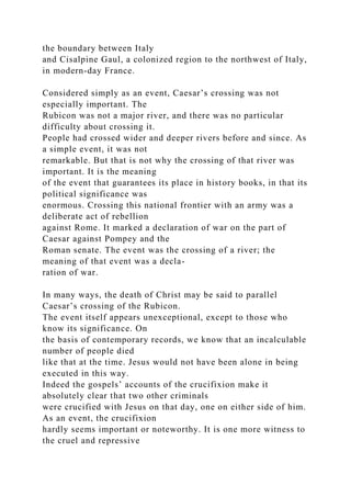 the boundary between Italy
and Cisalpine Gaul, a colonized region to the northwest of Italy,
in modern-day France.
Considered simply as an event, Caesar’s crossing was not
especially important. The
Rubicon was not a major river, and there was no particular
difficulty about crossing it.
People had crossed wider and deeper rivers before and since. As
a simple event, it was not
remarkable. But that is not why the crossing of that river was
important. It is the meaning
of the event that guarantees its place in history books, in that its
political significance was
enormous. Crossing this national frontier with an army was a
deliberate act of rebellion
against Rome. It marked a declaration of war on the part of
Caesar against Pompey and the
Roman senate. The event was the crossing of a river; the
meaning of that event was a decla-
ration of war.
In many ways, the death of Christ may be said to parallel
Caesar’s crossing of the Rubicon.
The event itself appears unexceptional, except to those who
know its significance. On
the basis of contemporary records, we know that an incalculable
number of people died
like that at the time. Jesus would not have been alone in being
executed in this way.
Indeed the gospels’ accounts of the crucifixion make it
absolutely clear that two other criminals
were crucified with Jesus on that day, one on either side of him.
As an event, the crucifixion
hardly seems important or noteworthy. It is one more witness to
the cruel and repressive
 
