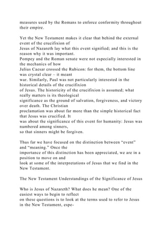 measures used by the Romans to enforce conformity throughout
their empire.
Yet the New Testament makes it clear that behind the external
event of the crucifixion of
Jesus of Nazareth lay what this event signified; and this is the
reason why it was important.
Pompey and the Roman senate were not especially interested in
the mechanics of how
Julius Caesar crossed the Rubicon: for them, the bottom line
was crystal clear – it meant
war. Similarly, Paul was not particularly interested in the
historical details of the crucifixion
of Jesus. The historicity of the crucifixion is assumed; what
really matters is its theological
significance as the ground of salvation, forgiveness, and victory
over death. The Christian
proclamation was about far more than the simple historical fact
that Jesus was crucified. It
was about the significance of this event for humanity: Jesus was
numbered among sinners,
so that sinners might be forgiven.
Thus far we have focused on the distinction between “event”
and “meaning.” Once the
importance of this distinction has been appreciated, we are in a
position to move on and
look at some of the interpretations of Jesus that we find in the
New Testament.
The New Testament Understandings of the Significance of Jesus
Who is Jesus of Nazareth? What does he mean? One of the
easiest ways to begin to reflect
on these questions is to look at the terms used to refer to Jesus
in the New Testament, espe-
 
