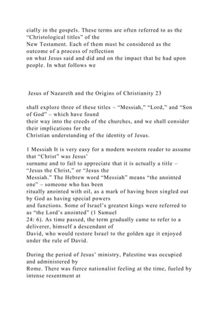 cially in the gospels. These terms are often referred to as the
“Christological titles” of the
New Testament. Each of them must be considered as the
outcome of a process of reflection
on what Jesus said and did and on the impact that he had upon
people. In what follows we
Jesus of Nazareth and the Origins of Christianity 23
shall explore three of these titles – “Messiah,” “Lord,” and “Son
of God” – which have found
their way into the creeds of the churches, and we shall consider
their implications for the
Christian understanding of the identity of Jesus.
1 Messiah It is very easy for a modern western reader to assume
that “Christ” was Jesus’
surname and to fail to appreciate that it is actually a title –
“Jesus the Christ,” or “Jesus the
Messiah.” The Hebrew word “Messiah” means “the anointed
one” – someone who has been
ritually anointed with oil, as a mark of having been singled out
by God as having special powers
and functions. Some of Israel’s greatest kings were referred to
as “the Lord’s anointed” (1 Samuel
24: 6). As time passed, the term gradually came to refer to a
deliverer, himself a descendant of
David, who would restore Israel to the golden age it enjoyed
under the rule of David.
During the period of Jesus’ ministry, Palestine was occupied
and administered by
Rome. There was fierce nationalist feeling at the time, fueled by
intense resentment at
 