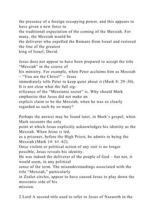 the presence of a foreign occupying power, and this appears to
have given a new force to
the traditional expectation of the coming of the Messiah. For
many, the Messiah would be
the deliverer who expelled the Romans from Israel and restored
the line of the greatest
king of Israel, David.
Jesus does not appear to have been prepared to accept the title
“Messiah” in the course of
his ministry. For example, when Peter acclaims him as Messiah
– “You are the Christ!” – Jesus
immediately tells Peter to keep quiet about it (Mark 8: 29–30).
It is not clear what the full sig-
nificance of the “Messianic secret” is. Why should Mark
emphasize that Jesus did not make an
explicit claim to be the Messiah, when he was so clearly
regarded as such by so many?
Perhaps the answer may be found later, in Mark’s gospel, when
Mark recounts the only
point at which Jesus explicitly acknowledges his identity as the
Messiah. When Jesus is led,
as a prisoner, before the High Priest, he admits to being the
Messiah (Mark 14: 61–62).
Once violent or political action of any sort is no longer
possible, Jesus reveals his identity.
He was indeed the deliverer of the people of God – but not, it
would seem, in any political
sense of the term. The misunderstandings associated with the
title “Messiah,” particularly
in Zealot circles, appear to have caused Jesus to play down the
messianic side of his
mission.
2 Lord A second title used to refer to Jesus of Nazareth in the
 