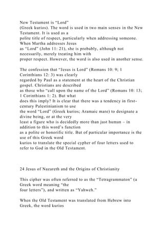 New Testament is “Lord”
(Greek kurios). The word is used in two main senses in the New
Testament. It is used as a
polite title of respect, particularly when addressing someone.
When Martha addresses Jesus
as “Lord” (John 11: 21), she is probably, although not
necessarily, merely treating him with
proper respect. However, the word is also used in another sense.
The confession that “Jesus is Lord” (Romans 10: 9; 1
Corinthians 12: 3) was clearly
regarded by Paul as a statement at the heart of the Christian
gospel. Christians are described
as those who “call upon the name of the Lord” (Romans 10: 13;
1 Corinthians 1: 2). But what
does this imply? It is clear that there was a tendency in first-
century Palestinianism to use
the word “Lord” (Greek kurios; Aramaic mare) to designate a
divine being, or at the very
least a figure who is decidedly more than just human – in
addition to this word’s function
as a polite or honorific title. But of particular importance is the
use of this Greek word
kurios to translate the special cypher of four letters used to
refer to God in the Old Testament.
24 Jesus of Nazareth and the Origins of Christianity
This cipher was often referred to as the “Tetragrammaton” (a
Greek word meaning “the
four letters”), and written as “Yahweh.”
When the Old Testament was translated from Hebrew into
Greek, the word kurios
 