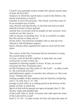 (“Lord”) was generally used to render this special sacred name
of God. Of the 6,823
instances in which the sacred name is used in the Hebrew, the
Greek word kurios is used to
translate it on 6,156 occasions. This Greek word thus came to
be an accepted way of refer-
ring, directly and specifically, to the God who had revealed
himself to Israel at Sinai and had
entered into a covenant with his people on that occasion. Jews
would not use this term to
refer to anyone or anything else. To do so would be to imply
that this person or thing was of
divine status. The historian Josephus tells us that the Jews
refused to call the Roman emperor
kurios, because they regarded this name as reserved for God
alone.
The writers of the New Testament had no hesitation in using
this sacred name to refer
to Jesus, with all that this implied. A name that was used
exclusively to refer to God was
regarded as referring equally to Jesus. In fact, on several
occasions the New Testament takes
an Old Testament text that refers to “the Lord” – in other words,
to “the Lord God of Israel” –
and deliberately applies or transfers the reference to “the Lord
Jesus.” Perhaps the most
striking example of this tendency may be found by comparing
Joel 2: 32 with Acts 2: 21. The
passage in Joel refers to a coming period in the history of the
people of God, in which the
Spirit of God will be poured out upon all people (Joel 2: 28).
On this “great and dreadful day
of the Lord” (that is, God) “everyone who calls upon the name
of the Lord will be saved”
(Joel 2: 31–32) – in other words, all who call upon the name of
 