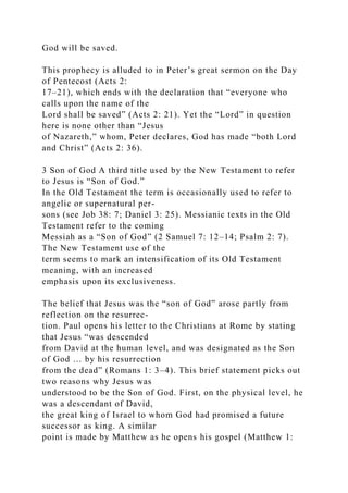 God will be saved.
This prophecy is alluded to in Peter’s great sermon on the Day
of Pentecost (Acts 2:
17–21), which ends with the declaration that “everyone who
calls upon the name of the
Lord shall be saved” (Acts 2: 21). Yet the “Lord” in question
here is none other than “Jesus
of Nazareth,” whom, Peter declares, God has made “both Lord
and Christ” (Acts 2: 36).
3 Son of God A third title used by the New Testament to refer
to Jesus is “Son of God.”
In the Old Testament the term is occasionally used to refer to
angelic or supernatural per-
sons (see Job 38: 7; Daniel 3: 25). Messianic texts in the Old
Testament refer to the coming
Messiah as a “Son of God” (2 Samuel 7: 12–14; Psalm 2: 7).
The New Testament use of the
term seems to mark an intensification of its Old Testament
meaning, with an increased
emphasis upon its exclusiveness.
The belief that Jesus was the “son of God” arose partly from
reflection on the resurrec-
tion. Paul opens his letter to the Christians at Rome by stating
that Jesus “was descended
from David at the human level, and was designated as the Son
of God … by his resurrection
from the dead” (Romans 1: 3–4). This brief statement picks out
two reasons why Jesus was
understood to be the Son of God. First, on the physical level, he
was a descendant of David,
the great king of Israel to whom God had promised a future
successor as king. A similar
point is made by Matthew as he opens his gospel (Matthew 1:
 