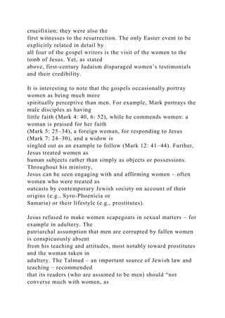 crucifixion; they were also the
first witnesses to the resurrection. The only Easter event to be
explicitly related in detail by
all four of the gospel writers is the visit of the women to the
tomb of Jesus. Yet, as stated
above, first-century Judaism disparaged women’s testimonials
and their credibility.
It is interesting to note that the gospels occasionally portray
women as being much more
spiritually perceptive than men. For example, Mark portrays the
male disciples as having
little faith (Mark 4: 40, 6: 52), while he commends women: a
woman is praised for her faith
(Mark 5: 25–34), a foreign woman, for responding to Jesus
(Mark 7: 24–30), and a widow is
singled out as an example to follow (Mark 12: 41–44). Further,
Jesus treated women as
human subjects rather than simply as objects or possessions.
Throughout his ministry,
Jesus can be seen engaging with and affirming women – often
women who were treated as
outcasts by contemporary Jewish society on account of their
origins (e.g., Syro-Phoenicia or
Samaria) or their lifestyle (e.g., prostitutes).
Jesus refused to make women scapegoats in sexual matters – for
example in adultery. The
patriarchal assumption that men are corrupted by fallen women
is conspicuously absent
from his teaching and attitudes, most notably toward prostitutes
and the woman taken in
adultery. The Talmud – an important source of Jewish law and
teaching – recommended
that its readers (who are assumed to be men) should “not
converse much with women, as
 