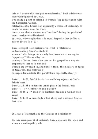 this will eventually lead you to unchastity.” Such advice was
studiously ignored by Jesus,
who made a point of talking to women (the conversation with
the Samaritan woman,
related in John 4, being an especially celebrated instance). In
much the same way, the tradi-
tional view that a woman was “unclean” during her period of
menstruation was dismissed
by Jesus, who taught that it is moral impurity that defiles a
person (Mark 7: 1–23).
Luke’s gospel is of particular interest in relation to
understanding Jesus’ attitude to
women. Luke brings out clearly how women are among the
“oppressed” liberated by the
coming of Jesus. Luke also sets out his gospel in a way that
emphasizes that both men and
women are involved in, and benefit from, the ministry of Jesus
of Nazareth. The following
passages demonstrate this parallelism especially clearly:
Luke 1: 11–20, 26–38 Zacharias and Mary rejoice at God’s
faithfulness
Luke 2: 25–38 Simeon and Anna praise the infant Jesus
Luke 7: 1–17 A centurion and a widow
Luke 13: 18–21 A man with mustard seed and a woman with
yeast
Luke 15: 4–10 A man finds a lost sheep and a woman finds a
lost coin
26 Jesus of Nazareth and the Origins of Christianity
By this arrangement of material, Luke expresses that men and
women stand together side
 