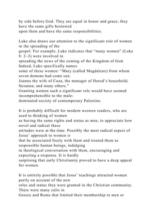 by side before God. They are equal in honor and grace; they
have the same gifts bestowed
upon them and have the same responsibilities.
Luke also draws our attention to the significant role of women
in the spreading of the
gospel. For example, Luke indicates that “many women” (Luke
8: 2–3) were involved in
spreading the news of the coming of the Kingdom of God.
Indeed, Luke specifically names
some of these women: “Mary (called Magdalene) from whom
seven demons had come out;
Joanna the wife of Cuza, the manager of Herod’s household;
Susanna; and many others.”
Granting women such a significant role would have seemed
incomprehensible to the male-
dominated society of contemporary Palestine.
It is probably difficult for modern western readers, who are
used to thinking of women
as having the same rights and status as men, to appreciate how
novel and radical these
attitudes were at the time. Possibly the most radical aspect of
Jesus’ approach to women is
that he associated freely with them and treated them as
responsible human beings, indulging
in theological conversation with them, encouraging and
expecting a response. It is hardly
surprising that early Christianity proved to have a deep appeal
for women.
It is entirely possible that Jesus’ teachings attracted women
partly on account of the new
roles and status they were granted in the Christian community.
There were many cults in
Greece and Rome that limited their membership to men or
 