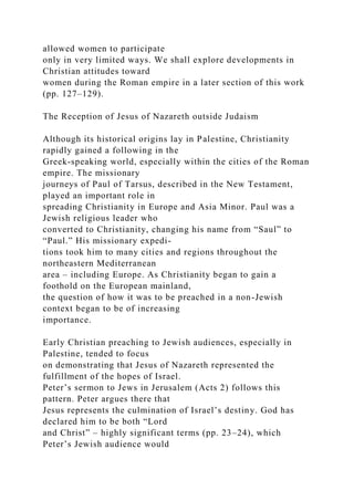 allowed women to participate
only in very limited ways. We shall explore developments in
Christian attitudes toward
women during the Roman empire in a later section of this work
(pp. 127–129).
The Reception of Jesus of Nazareth outside Judaism
Although its historical origins lay in Palestine, Christianity
rapidly gained a following in the
Greek-speaking world, especially within the cities of the Roman
empire. The missionary
journeys of Paul of Tarsus, described in the New Testament,
played an important role in
spreading Christianity in Europe and Asia Minor. Paul was a
Jewish religious leader who
converted to Christianity, changing his name from “Saul” to
“Paul.” His missionary expedi-
tions took him to many cities and regions throughout the
northeastern Mediterranean
area – including Europe. As Christianity began to gain a
foothold on the European mainland,
the question of how it was to be preached in a non-Jewish
context began to be of increasing
importance.
Early Christian preaching to Jewish audiences, especially in
Palestine, tended to focus
on demonstrating that Jesus of Nazareth represented the
fulfillment of the hopes of Israel.
Peter’s sermon to Jews in Jerusalem (Acts 2) follows this
pattern. Peter argues there that
Jesus represents the culmination of Israel’s destiny. God has
declared him to be both “Lord
and Christ” – highly significant terms (pp. 23–24), which
Peter’s Jewish audience would
 
