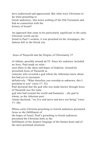 have understood and appreciated. But what were Christians to
do when preaching to
Greek audiences, who knew nothing of the Old Testament and
had no connection with the
history of Israel?
An approach that came to be particularly significant in the early
Christian world can be
found in Paul’s sermon; it was preached on the Areopagus, the
famous hill in the Greek city
Jesus of Nazareth and the Origins of Christianity 27
of Athens, possibly around ad 55. Since his audience included
no Jews, Paul made no refer-
ence there to the ideas and hopes of Judaism. Instead he
presented Jesus of Nazareth as
someone who revealed a god whom the Athenians knew about
but had yet to encounter
definitively. “What therefore you worship as unknown, this I
proclaim to you” (Acts 17: 23).
Paul declared that the god who was made known through Jesus
of Nazareth was the same
god who had created the world and humanity – the god in
whom, as the Athenian poet
Aratus declared, “we live and move and have our being” (Acts
17: 28).
Where early Christian preaching to Jewish audiences presented
Jesus as the fulfillment of
the hopes of Israel, Paul’s preaching to Greek audiences
presented the Christian faith as the
fulfillment of the deepest longings of the human heart and of
the most profound intuitions
 