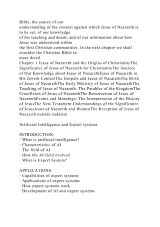 Bible, the source of our
understanding of the context against which Jesus of Nazareth is
to be set, of our knowledge
of his teaching and deeds, and of our information about how
Jesus was understood within
the first Christian communities. In the next chapter we shall
consider the Christian Bible in
more detail.
Chapter 1 Jesus of Nazareth and the Origins of ChristianityThe
Significance of Jesus of Nazareth for ChristianityThe Sources
of Our Knowledge about Jesus of NazarethJesus of Nazareth in
His Jewish ContextThe Gospels and Jesus of NazarethThe Birth
of Jesus of NazarethThe Early Ministry of Jesus of NazarethThe
Teaching of Jesus of Nazareth: The Parables of the KingdomThe
Crucifixion of Jesus of NazarethThe Resurrection of Jesus of
NazarethEvents and Meanings: The Interpretation of the History
of JesusThe New Testament Understandings of the Significance
of JesusJesus of Nazareth and WomenThe Reception of Jesus of
Nazareth outside Judaism
Artificial Intelligence and Expert systems
INTRODUCTION:
· What is artificial intelligence?
· Characteristics of AI
· The field of AI
· How the AI field evolved
· What is Expert System?
APPLICATIONS:
· Capabilities of expert systems
· Applications of expert systems
· How expert systems work
· Development of AI and expert systems
 