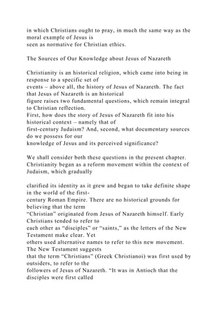 in which Christians ought to pray, in much the same way as the
moral example of Jesus is
seen as normative for Christian ethics.
The Sources of Our Knowledge about Jesus of Nazareth
Christianity is an historical religion, which came into being in
response to a specific set of
events – above all, the history of Jesus of Nazareth. The fact
that Jesus of Nazareth is an historical
figure raises two fundamental questions, which remain integral
to Christian reflection.
First, how does the story of Jesus of Nazareth fit into his
historical context – namely that of
first-century Judaism? And, second, what documentary sources
do we possess for our
knowledge of Jesus and its perceived significance?
We shall consider both these questions in the present chapter.
Christianity began as a reform movement within the context of
Judaism, which gradually
clarified its identity as it grew and began to take definite shape
in the world of the first-
century Roman Empire. There are no historical grounds for
believing that the term
“Christian” originated from Jesus of Nazareth himself. Early
Christians tended to refer to
each other as “disciples” or “saints,” as the letters of the New
Testament make clear. Yet
others used alternative names to refer to this new movement.
The New Testament suggests
that the term “Christians” (Greek Christianoi) was first used by
outsiders, to refer to the
followers of Jesus of Nazareth. “It was in Antioch that the
disciples were first called
 