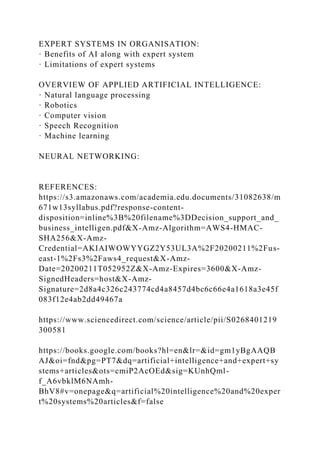 EXPERT SYSTEMS IN ORGANISATION:
· Benefits of AI along with expert system
· Limitations of expert systems
OVERVIEW OF APPLIED ARTIFICIAL INTELLIGENCE:
· Natural language processing
· Robotics
· Computer vision
· Speech Recognition
· Machine learning
NEURAL NETWORKING:
REFERENCES:
https://s3.amazonaws.com/academia.edu.documents/31082638/m
671w13syllabus.pdf?response-content-
disposition=inline%3B%20filename%3DDecision_support_and_
business_intelligen.pdf&X-Amz-Algorithm=AWS4-HMAC-
SHA256&X-Amz-
Credential=AKIAIWOWYYGZ2Y53UL3A%2F20200211%2Fus-
east-1%2Fs3%2Faws4_request&X-Amz-
Date=20200211T052952Z&X-Amz-Expires=3600&X-Amz-
SignedHeaders=host&X-Amz-
Signature=2d8a4c326c243774cd4a8457d4bc6c66e4a1618a3e45f
083f12e4ab2dd49467a
https://www.sciencedirect.com/science/article/pii/S0268401219
300581
https://books.google.com/books?hl=en&lr=&id=gm1yBgAAQB
AJ&oi=fnd&pg=PT7&dq=artificial+intelligence+and+expert+sy
stems+articles&ots=cmiP2AcOEd&sig=KUnhQml-
f_A6vbklM6NAmh-
BhV8#v=onepage&q=artificial%20intelligence%20and%20exper
t%20systems%20articles&f=false
 