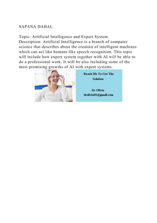SAPANA DAHAL
Topic: Artificial Intelligence and Expert System.
Description: Artificial Intelligence is a branch of computer
science that describes about the creation of intelligent machines
which can act like humans like speech recognition. This topic
will include how expert system together with AI will be able to
do a professional work. It will be also including some of the
most promising growths of AI with expert systems.
 