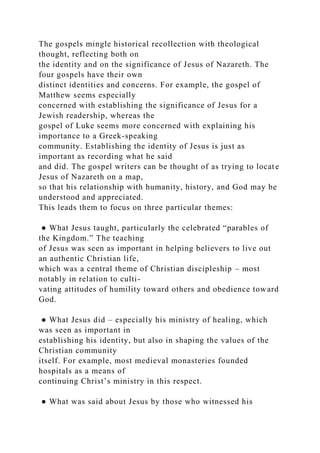 The gospels mingle historical recollection with theological
thought, reflecting both on
the identity and on the significance of Jesus of Nazareth. The
four gospels have their own
distinct identities and concerns. For example, the gospel of
Matthew seems especially
concerned with establishing the significance of Jesus for a
Jewish readership, whereas the
gospel of Luke seems more concerned with explaining his
importance to a Greek-speaking
community. Establishing the identity of Jesus is just as
important as recording what he said
and did. The gospel writers can be thought of as trying to locate
Jesus of Nazareth on a map,
so that his relationship with humanity, history, and God may be
understood and appreciated.
This leads them to focus on three particular themes:
● What Jesus taught, particularly the celebrated “parables of
the Kingdom.” The teaching
of Jesus was seen as important in helping believers to live out
an authentic Christian life,
which was a central theme of Christian discipleship – most
notably in relation to culti-
vating attitudes of humility toward others and obedience toward
God.
● What Jesus did – especially his ministry of healing, which
was seen as important in
establishing his identity, but also in shaping the values of the
Christian community
itself. For example, most medieval monasteries founded
hospitals as a means of
continuing Christ’s ministry in this respect.
● What was said about Jesus by those who witnessed his
 
