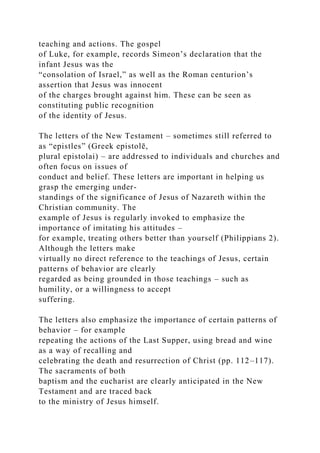 teaching and actions. The gospel
of Luke, for example, records Simeon’s declaration that the
infant Jesus was the
“consolation of Israel,” as well as the Roman centurion’s
assertion that Jesus was innocent
of the charges brought against him. These can be seen as
constituting public recognition
of the identity of Jesus.
The letters of the New Testament – sometimes still referred to
as “epistles” (Greek epistolē,
plural epistolai) – are addressed to individuals and churches and
often focus on issues of
conduct and belief. These letters are important in helping us
grasp the emerging under-
standings of the significance of Jesus of Nazareth within the
Christian community. The
example of Jesus is regularly invoked to emphasize the
importance of imitating his attitudes –
for example, treating others better than yourself (Philippians 2).
Although the letters make
virtually no direct reference to the teachings of Jesus, certain
patterns of behavior are clearly
regarded as being grounded in those teachings – such as
humility, or a willingness to accept
suffering.
The letters also emphasize the importance of certain patterns of
behavior – for example
repeating the actions of the Last Supper, using bread and wine
as a way of recalling and
celebrating the death and resurrection of Christ (pp. 112–117).
The sacraments of both
baptism and the eucharist are clearly anticipated in the New
Testament and are traced back
to the ministry of Jesus himself.
 