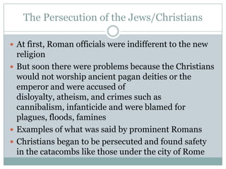 The Persecution of the Jews/Christians

 At first, Roman officials were indifferent to the new
  religion
 But soon there were problems because the Christians
  would not worship ancient pagan deities or the
  emperor and were accused of
  disloyalty, atheism, and crimes such as
  cannibalism, infanticide and were blamed for
  plagues, floods, famines
 Examples of what was said by prominent Romans
 Christians began to be persecuted and found safety
  in the catacombs like those under the city of Rome
 