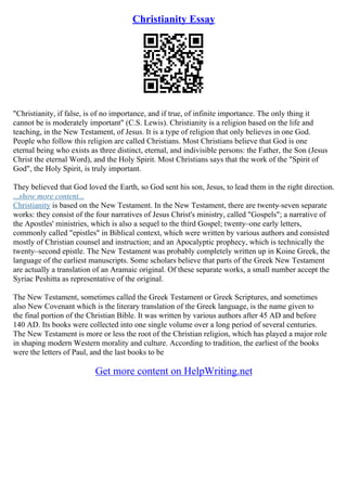 Christianity Essay
"Christianity, if false, is of no importance, and if true, of infinite importance. The only thing it
cannot be is moderately important" (C.S. Lewis). Christianity is a religion based on the life and
teaching, in the New Testament, of Jesus. It is a type of religion that only believes in one God.
People who follow this religion are called Christians. Most Christians believe that God is one
eternal being who exists as three distinct, eternal, and indivisible persons: the Father, the Son (Jesus
Christ the eternal Word), and the Holy Spirit. Most Christians says that the work of the "Spirit of
God", the Holy Spirit, is truly important.
They believed that God loved the Earth, so God sent his son, Jesus, to lead them in the right direction.
...show more content...
Christianity is based on the New Testament. In the New Testament, there are twenty–seven separate
works: they consist of the four narratives of Jesus Christ's ministry, called "Gospels"; a narrative of
the Apostles' ministries, which is also a sequel to the third Gospel; twenty–one early letters,
commonly called "epistles" in Biblical context, which were written by various authors and consisted
mostly of Christian counsel and instruction; and an Apocalyptic prophecy, which is technically the
twenty–second epistle. The New Testament was probably completely written up in Koine Greek, the
language of the earliest manuscripts. Some scholars believe that parts of the Greek New Testament
are actually a translation of an Aramaic original. Of these separate works, a small number accept the
Syriac Peshitta as representative of the original.
The New Testament, sometimes called the Greek Testament or Greek Scriptures, and sometimes
also New Covenant which is the literary translation of the Greek language, is the name given to
the final portion of the Christian Bible. It was written by various authors after 45 AD and before
140 AD. Its books were collected into one single volume over a long period of several centuries.
The New Testament is more or less the root of the Christian religion, which has played a major role
in shaping modern Western morality and culture. According to tradition, the earliest of the books
were the letters of Paul, and the last books to be
Get more content on HelpWriting.net
 