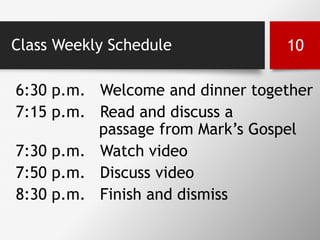 Class Weekly Schedule
6:30 p.m. Welcome and dinner together
7:15 p.m. Read and discuss a
passage from Mark’s Gospel
7:30 p.m. Watch video
7:50 p.m. Discuss video
8:30 p.m. Finish and dismiss
10
 