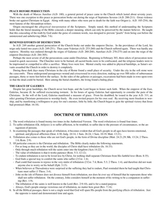 PEACE BEFORE PERSECUTION
    With the death of Marcus Aurelius (A.D. 180), a general period of peace came to the Church which lasted about seventy years.
There was one exception to this peace as persecution broke out during the reign of Septimius Severus (A.D. 200-211). Great violence
broke out against Christians in Egypt. Along with many others who were put to death for the faith was Origen (c. A.D. 185-254), the
most famous of the Alexandrian writers.
    Origen encouraged the allegorical interpretation of the Scriptures. Simply stated, this method of understanding the Scriptures
holds that the literal meaning of the Bible conceals a deeper meaning, which can only be perceived by the mature believer. He taught
that this concealing of the truth by God under the guise of common words, was designed to prevent “pearls” from being cast before the
uninterested and unbelieving (Matt. 7:6).

RENEWED EFFORTS OF DESTRUCTION
    In A.D. 249 another general persecution of the Church broke out under the emperor Decius. In the providence of the Lord, his
reign only lasted two years (A.D. 249-251). Then came Valerian (A.D. 253-260) and the Church suffered again. There was hardly any
reprieve. Hostility was endured through the reigns of Galienus (A.D. 260-268), Aurelian (A.D. 270-275) and on into the reign of the
emperor Diocletian (A.D. 284-305).
    Perhaps the most severe of all the persecutions came under Diocletian. Beginning in February 303, three edicts of persecution were
issued in quick succession. The Churches were to be burned, all sacred books were to be confiscated, and the religious leaders were to
be imprisoned or compelled to offer a sacrifice. Many lives were lost. Mental cruelty was added to physical hardships, as Satan's ser-
vants assaulted the Church in order to destroy it completely.
    During these dark days many Christians in the city of Rome found a small place of security. Under the city in the soft stone were
the catacombs. These underground passageways wound and crisscrossed in every direction, making up over 500 miles of subterranean
passages, thirty or more feet below the surface. In the sides of the galleries or passages, excavations had been made in rows upon rows
so that the dead could be buried. Here among the burial chambers, the living found a hiding place.

THE GRACE OF GALERIUS
   Despite her great hardships, the Church never lost hope, and the Lord began to honor such faith. When the emperor of the East,
Galerius, became ill, he suffered excruciating torment. In his hours of agony Galerius had opportunity to consider the pain of the
Christians. In the will of the Lord, Galerius manifested a measure of grace. From his deathbed, he issued in the year A.D. 311, an
edict granting Christians permission to worship freely. He even invited prayers for his own soul. By receiving more freedom to wor-
ship, and by manifesting a willingness to pray for one's enemies, little by little, the Church began to gain the spiritual victory that Jesus
had promised (Matt. 16:18).


                                            DOCTRINE OF TRIBULATION
1. The word tribulation is found twenty two times in the Authorized Version. The word tribulations is found four times.
2. To suffer tribulation (Gk. thilipsis) is to suffer affliction, to be troubled, to suffer due to the pressure of circumstances, or the an-
     tagonism of persons.
3. In examining the passages that speak of tribulation, it becomes evident that all God's people in all ages have known emotional,
     spiritual, and physical affliction (Deut. 4:30; Judg. 10:14; 1 Sam. 26:24; 1 Sam. 10:19; Matt. 13:21).
4. Tribulation also comes to those who are not God's people, in the form of Divine discipline (Matt. 24:21,29; Mk. 13:24; 2 Thess.
     1:6; Rom. 2:9).
5. Of particular concern is the Christian and tribulation. The Bible clearly makes the following statements.
   - For as long as they are in the world, the disciples of Christ shall have tribulation (Jn. 16:33).
   - Only through much tribulation will the saints enter into the kingdom (Acts 14:22).
   - The value of tribulation is that it works patience (Rom. 5:3; 12:12).
   - To endure tribulation is not to be loved less by Christ, for nothing shall separate Christians from His faithful love (Rom. 8:35).
   - God finds a special way to comfort the saints who suffer (2 Cor. 1:4).
   - Paul could find reasons to rejoice in the very midst of tribulation (2 Cor. 7:4; Rom. 5:3; 2 Thess. 1:4), and therefore did not want
        anyone else to worry on his behalf (Eph. 3:13).
   - When believers at Thessalonica were surprised at the suffering they had to endure, Paul reminded them he had taught that Chris-
        tians must suffer (1 Thess. 3:4).
   - John on the isle of Patmos does not divorce himself from tribulation, nor does he ever say of himself that he represents those who
        shall not suffer tribulation. On the contrary, John considers himself at the moment of his writing to be a companion in suffer-
        ing (Rev. 1:9).
   - The tribulation of the saints is well known to the Lord (Rev. 2:9-10), and is for a stated purpose.
   - Always, God's people emerge victorious out of tribulation, no matter how great (Rev. 7:14).
6. In all the Biblical passages, there is not a single word that God will spare His people from the purifying effects of tribulation. Just
     the opposite is stated and demonstrated time and again.
 