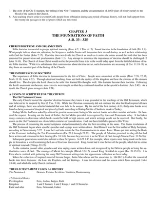 7. The story of the Old Testament, the writing of the New Testament, and the documentation of 2,000 years of history testify to the
     blood of the saints in the Church.
8. Any teaching which seeks to exempt God's people from tribulation during any period of human history, will not find support from
     the twenty-six passages in the scriptures which use this word.



                                                            CHAPTER 3
                                           THE FOUNDATIONS OF FAITH
                                                  A.D. 33 - 325
CHURCH DOCTRINE AND ORGANIZATION
    Bible doctrine is essential to proper spiritual maturity (Prov. 4:2; 1 Tim. 4:13). Sound doctrine is the foundation of faith (Tit. 1:9).
What people believe about sin, salvation, the Scriptures, and the Savior will determine their eternal destiny, as well as their relationship
with God the Father (John 7:17). Doctrine does not divide the Church as much as it unites the saints around the truth that has been
entrusted for preservation and proclamation (Jude 1:3). Any attempt to minimize the importance of doctrine should be challenged (2
John :9-10). The Church of Jesus Christ would not be the powerful force it is in the world today apart from the faithful defense of ba-
sic Bible doctrine. While it is unfortunate that controversies about doctrine occur, such discussions are necessary (1 Cor. 11:18-19) as
they form an essential part of the history of the Church.

THE IMPORTANCE OF DOCTRINE
    The importance of Bible doctrine is demonstrated in the life of Christ. People were astonished at His words (Matt. 7:28; 22:33;
Mark 11:18; Luke 4:32). Through doctrinal teaching Jesus set forth the reality of His kingdom and how the citizens of His domain
should live. The disciples the Lord chose to be with Him learned His thoughts well. His doctrine become their doctrine. Following
the Lord's ascension into heaven, new converts were taught, so that they continued steadfast in the apostle's doctrine (Acts 2:42). As a
result, the Church grew stronger (Acts 5:28).

A CANON OF SCRIPTURE FOR THE CHURCH
    The Old Testament Canon
    The early Church trusted the Apostles' doctrine because they knew it was grounded in the teachings of the Old Testament, which
was believed to be inspired by God (2 Tim. 3:16). While the Christian community did not embrace the idea that God inspired all men
and all writings, there was selected material that was held to be unique. By the end of the first century A.D., thirty-nine books were
listed as being canonical (inspired and given by God), according to Bishop Melito of Sardis in modern Turkey.
    Bishop Melito had been asked by a friend to provide an accurate listing of the ancient books as to their number and order. He hon-
ored the request. Leaving out the book of Esther, the list Melito provided is recognized by Jews and Protestants today. It had taken
many centuries to determine which books would be held in high esteem, and which writings would not be received. But finally, the
canon on the Old Testament was closed after centuries of consideration. God had been faithful to preserve His Word.
    The process of preserving the sacred scriptures started immediately after the first recording of the same. The divine revelations of
the Old Testament began when specific speeches and sayings were written down. God Himself was the first author of Holy Scripture,
according to Deuteronomy 5:22. It was the Lord who wrote the Ten Commandments in stone. Later, Moses put into writing the Book
of the Covenant, including the Ten Commandments (Ex. 20:1 through 23:33). The people of Palestine promised to obey all that had
been written and rehearsed in their hearing (Ex. 24:3-8), because they received it as the Word of God through Moses (Deut. 31:24-26).
    Subsequent generations would also submit to these Scriptures. In 625 B.C. for example, when repairs were being made on the tem-
ple in Jerusalem, a scroll containing the Law of God was discovered. King Josiah had it read before all the people, which led to a time
of spiritual renewal (2 Kings 22-23).
    As the centuries passed, other speeches and wise sayings were written down, and recognized by the Hebrew people as being the au-
thoritative voice of God. The message of Micah for example (Micah 3:9-12), caused King Hezekiah to repent (Jer. 26:17-19). It is
Ezra who is credited with gathering the many Old Testament writings into the approximate collection we have today.
    When the collection of inspired material became larger, Judas Maccabeus and his associates (c. 164 B.C.) divided the canonical
books into three divisions: the Law, the Prophets, and the Writings. It was this division and this canon which Jesus accepted (Luke
24:44), and which the early Church embraced.

THE OLD TESTAMENT CANON AS HISTORY
The Pentateuch   Genesis, Exodus, Leviticus, Numbers, Deuteronomy

12 Historical Books
Pre-Kingdom                Ezra, Joshua, Judges, Ruth
Kingdom                    1 and 2 Samuel, 1 and 2 Kings, 1 and 2 Chronicles
Exile and after            Ezra, Nehemiah, Esther
 