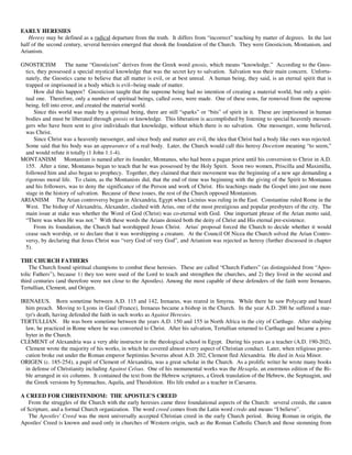 EARLY HERESIES
   Heresy may be defined as a radical departure from the truth. It differs from “incorrect” teaching by matter of degrees. In the last
half of the second century, several heresies emerged that shook the foundation of the Church. They were Gnosticism, Montanism, and
Arianism.

GNOSTICISM          The name “Gnosticism” derives from the Greek word gnosis, which means “knowledge.” According to the Gnos-
 tics, they possessed a special mystical knowledge that was the secret key to salvation. Salvation was their main concern. Unfortu-
 nately, the Gnostics came to believe that all matter is evil, or at best unreal. A human being, they said, is an eternal spirit that is
 trapped or imprisoned in a body which is evil--being made of matter.
     How did this happen? Gnosticism taught that the supreme being had no intention of creating a material world, but only a spiri-
 tual one. Therefore, only a number of spiritual beings, called eons, were made. One of these eons, far removed from the supreme
 being, fell into error, and created the material world.
     Since this world was made by a spiritual being, there are still “sparks” or “bits” of spirit in it. These are imprisoned in human
 bodies and must be liberated through gnosis or knowledge. This liberation is accomplished by listening to special heavenly messen-
 gers who have been sent to give individuals that knowledge, without which there is no salvation. One messenger, some believed,
 was Christ.
     Since Christ was a heavenly messenger, and since body and matter are evil, the idea that Christ had a body like ours was rejected.
 Some said that his body was an appearance of a real body. Later, the Church would call this heresy Docetism meaning “to seem,”
 and would refute it totally (1 John 1:1-4).
MONTANISM Montanism is named after its founder, Montanus, who had been a pagan priest until his conversion to Christ in A.D.
 155. After a time, Montanus began to teach that he was possessed by the Holy Spirit. Soon two women, Priscilla and Maximilla,
 followed him and also began to prophecy. Together, they claimed that their movement was the beginning of a new age demanding a
 rigorous moral life. To claim, as the Montanists did, that the end of time was beginning with the giving of the Spirit to Montanus
 and his followers, was to deny the significance of the Person and work of Christ. His teachings made the Gospel into just one more
 stage in the history of salvation. Because of these issues, the rest of the Church opposed Montanism.
ARIANISM The Arian controversy began in Alexandria, Egypt when Licinius was ruling in the East. Constantine ruled Rome in the
 West. The bishop of Alexandria, Alexander, clashed with Arius, one of the most prestigious and popular presbyters of the city. The
 main issue at stake was whether the Word of God (Christ) was co-eternal with God. One important phrase of the Arian motto said,
 “There was when He was not.” With these words the Arians denied both the deity of Christ and His eternal pre-existence.
     From its foundation, the Church had worshipped Jesus Christ. Arius' proposal forced the Church to decide whether it would
 cease such worship, or to declare that it was worshipping a creature. At the Council Of Nicea the Church solved the Arian Contro-
 versy, by declaring that Jesus Christ was “very God of very God”, and Arianism was rejected as heresy (further discussed in chapter
 5).

THE CHURCH FATHERS
    The Church found spiritual champions to combat these heresies. These are called “Church Fathers” (as distinguished from “Apos-
tolic Fathers”), because 1) they too were used of the Lord to teach and strengthen the churches, and 2) they lived in the second and
third centuries (and therefore were not close to the Apostles). Among the most capable of these defenders of the faith were Irenaeus,
Tertullian, Clement, and Origen.

IRENAEUS. Born sometime between A.D. 115 and 142, Irenaeus, was reared in Smyrna. While there he saw Polycarp and heard
  him preach. Moving to Lyons in Gaul (France), Irenaeus became a bishop in the Church. In the year A.D. 200 he suffered a mar-
  tyr's death, having defended the faith in such works as Against Heresies.
TERTULLIAN. He was born sometime between the years A.D. 150 and 155 in North Africa in the city of Carthage. After studying
  law, he practiced in Rome where he was converted to Christ. After his salvation, Tertullian returned to Carthage and became a pres-
  byter in the Church.
CLEMENT of Alexandria was a very able instructor in the theological school in Egypt. During his years as a teacher (A.D. 190-202),
  Clement wrote the majority of his works, in which he covered almost every aspect of Christian conduct. Later, when religious perse-
  cution broke out under the Roman emperor Septimius Severus about A.D. 202, Clement fled Alexandria. He died in Asia Minor.
ORIGEN (c. 185-254), a pupil of Clement of Alexandria, was a great scholar in the Church. As a prolific writer he wrote many books
  in defense of Christianity including Against Celsus. One of his monumental works was the Hexapla, an enormous edition of the Bi-
  ble arranged in six columns. It contained the text from the Hebrew scriptures, a Greek translation of the Hebrew, the Septuagint, and
  the Greek versions by Symmachus, Aquila, and Theodotion. His life ended as a teacher in Caesarea.

A CREED FOR CHRISTENDOM: THE APOSTLE'S CREED
   From the struggles of the Church with the early heresies came three foundational aspects of the Church: several creeds, the canon
of Scripture, and a formal Church organization. The word creed comes from the Latin word credo and means “I believe”.
   The Apostles' Creed was the most universally accepted Christian creed in the early Church period. Being Roman in origin, the
Apostles' Creed is known and used only in churches of Western origin, such as the Roman Catholic Church and those stemming from
 