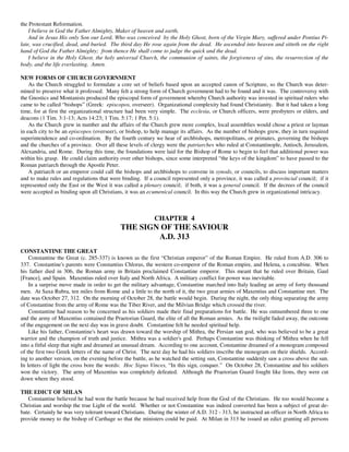 the Protestant Reformation.
    I believe in God the Father Almighty, Maker of heaven and earth,
    And in Jesus His only Son our Lord, Who was conceived by the Holy Ghost, born of the Virgin Mary, suffered under Pontius Pi-
late, was crucified, dead, and buried. The third day He rose again from the dead. He ascended into heaven and sitteth on the right
hand of God the Father Almighty; from thence He shall come to judge the quick and the dead.
    I believe in the Holy Ghost, the holy universal Church, the communion of saints, the forgiveness of sins, the resurrection of the
body, and the life everlasting. Amen.

NEW FORMS OF CHURCH GOVERNMENT
    As the Church struggled to formulate a core set of beliefs based upon an accepted canon of Scripture, so the Church was deter-
mined to preserve what it professed. Many felt a strong form of Church government had to be found and it was. The controversy with
the Gnostics and Montanists produced the episcopal form of government whereby Church authority was invested in spiritual rulers who
came to be called “bishops” (Greek: episcopos, overseer). Organizational complexity had found Christianity. But it had taken a long
time, for at first the organizational structure had been very simple. The ecclesia, or Church officers, were presbyters or elders, and
deacons (1 Tim. 3:1-13; Acts 14:23; 1 Tim. 5:17; 1 Pet. 5:1).
    As the Church grew in number and the affairs of the Church grew more complex, local assemblies would chose a priest or layman
in each city to be an episcopos (overseer), or bishop, to help manage its affairs. As the number of bishops grew, they in turn required
superintendence and co-ordination. By the fourth century we hear of archbishops, metropolitans, or primates, governing the bishops
and the churches of a province. Over all these levels of clergy were the patriarches who ruled at Constantinople, Antioch, Jerusalem,
Alexandria, and Rome. During this time, the foundations were laid for the Bishop of Rome to begin to feel that additional power was
within his grasp. He could claim authority over other bishops, since some interpreted “the keys of the kingdom” to have passed to the
Roman patriarch through the Apostle Peter.
    A patriarch or an emperor could call the bishops and archbishops to convene in synods, or councils, to discuss important matters
and to make rules and regulations that were binding. If a council represented only a province, it was called a provincial council; if it
represented only the East or the West it was called a plenary council; if both, it was a general council. If the decrees of the council
were accepted as binding upon all Christians, it was an ecumenical council. In this way the Church grew in organizational intricacy.



                                                           CHAPTER 4
                                            THE SIGN OF THE SAVIOUR
                                                    A.D. 313
CONSTANTINE THE GREAT
    Constantine the Great (c. 285-337) is known as the first “Christian emperor” of the Roman Empire. He ruled from A.D. 306 to
337. Constantine's parents were Constantius Chlorus, the western co-emperor of the Roman empire, and Helena, a concubine. When
his father died in 306, the Roman army in Britain proclaimed Constantine emperor. This meant that he ruled over Britain, Gaul
[France], and Spain. Maxentius ruled over Italy and North Africa. A military conflict for power was inevitable.
    In a surprise move made in order to get the military advantage, Constantine marched into Italy leading an army of forty thousand
men. At Saxa Rubra, ten miles from Rome and a little to the north of it, the two great armies of Maxentius and Constantine met. The
date was October 27, 312. On the morning of October 28, the battle would begin. During the night, the only thing separating the army
of Constantine from the army of Rome was the Tiber River, and the Milvian Bridge which crossed the river.
    Constantine had reason to be concerned as his soldiers made their final preparations for battle. He was outnumbered three to one
and the army of Maxentius contained the Praetorian Guard, the elite of all the Roman armies. As the twilight faded away, the outcome
of the engagement on the next day was in grave doubt. Constantine felt he needed spiritual help.
    Like his father, Constantine's heart was drawn toward the worship of Mithra, the Persian sun god, who was believed to be a great
warrior and the champion of truth and justice. Mithra was a soldier's god. Perhaps Constantine was thinking of Mithra when he fell
into a fitful sleep that night and dreamed an unusual dream. According to one account, Constantine dreamed of a monogram composed
of the first two Greek letters of the name of Christ. The next day he had his soldiers inscribe the monogram on their shields. Accord-
ing to another version, on the evening before the battle, as he watched the setting sun, Constantine suddenly saw a cross above the sun.
In letters of light the cross bore the words: Hoc Signo Vinces, “In this sign, conquer.” On October 28, Constantine and his soldiers
won the victory. The army of Maxentius was completely defeated. Although the Praetorian Guard fought like lions, they were cut
down where they stood.

THE EDICT OF MILAN
   Constantine believed he had won the battle because he had received help from the God of the Christians. He too would become a
Christian and worship the true Light of the world. Whether or not Constantine was indeed converted has been a subject of great de-
bate. Certainly he was very tolerant toward Christians. During the winter of A.D. 312 - 313, he instructed an officer in North Africa to
provide money to the bishop of Carthage so that the ministers could be paid. At Milan in 313 he issued an edict granting all persons
 