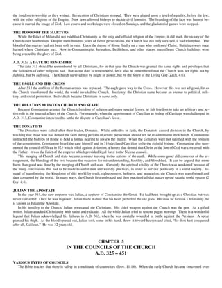 the freedom to worship as they wished. Persecution of Christians stopped. They were placed upon a level of equality, before the law,
with the other religions of the Empire. New laws allowed bishops to decide civil lawsuits. The branding of the face was banned be-
cause it marred the image of God. Law courts and workshops were closed on Sundays, and the gladiatorial games were stopped.

THE BLOOD OF THE MARTYRS
   While the Edict of Milan did not establish Christianity as the only and official religion of the Empire, it did mark the victory of the
Church over heathenism. Despite three hundred years of fierce persecutions, the Church had not only survived, it had triumphed. The
blood of the martyrs had not been spilt in vain. Upon the throne of Rome finally sat a man who confessed Christ. Buildings were once
burned where Christians met. Now in Constantinople, Jerusalem, Bethlehem, and other places, magnificent Church buildings were
being erected to the glory of God.

A.D. 313: A DATE TO REMEMBER
    The date 313 should be remembered by all Christians, for in that year the Church was granted the same rights and privileges that
the followers of other religions had. But as the date is remembered, let it also be remembered that the Church won her rights not by
fighting, but by suffering. The Church survived not by might or power, but by the Spirit of the Living God (Zech. 4:6).

THE EAGLE AND THE CROSS
    After 313 the emblem of the Roman armies was replaced. The eagle gave way to the Cross. However this was not all good, for as
the Church transformed the world, the world invaded the Church. Suddenly, the Christian name became an avenue to political, mili-
tary, and social promotion. Individuals became Christians in name only.

THE RELATION BETWEEN CHURCH AND STATE
    Because Constantine granted the Church freedom of religion and many special favors, he felt freedom to take an arbitrary and ac-
tive role in the internal affairs of the Church. For example, when the appointment of Caecilian as bishop of Carthage was challenged in
A.D. 313, Constantine intervened to settle the dispute in Caecilian's favor.

THE DONATISTS
    The Donatists were called after their leader, Donatus. While orthodox in faith, the Donatists caused division in the Church, by
teaching that those who had denied the faith during periods of severe persecution should not be re-admitted to the Church. Constantine
instructed the bishops of Rome to hold a formal hearing to review the matter. When the Donatists were not satisfied with the opinion
of the commission, Constantine heard the case himself and in 316 declared Caecilian to be the rightful bishop. Constantine also sum-
moned the council of Nicea in 325 which ruled against Arianism, a heresy that denied that Christ as the Son of God was co-eternal with
the Father. It was the Edict of the emperor which provided legal force to the Nicene council.
    This merging of Church and state became a mixed blessing to the nations of the earth. While some good did come out of the ar-
rangement, the blending of the two became the occasion for misunderstanding, hostility, and bloodshed. It can be argued that more
harm than good was done by the merging of Church and state. Certainly the spiritual vitality of the Church was weakened because of
the many concessions that had to be made to sinful men and worldly practices, in order to survive politically in a sinful society. In-
stead of transforming the kingdoms of this world by truth, righteousness, holiness, and separation, the Church was transformed and
then corrupted by the world. In many ways, the Church first embraced and then practiced all that makes up the satanic world system (2
Cor. 4:4).

JULIAN THE APOSTATE
    In the year 361, the new emperor was Julian, a nephew of Constantine the Great. He had been brought up as a Christian but was
never converted. Once he was in power, Julian made it clear that his heart preferred the old gods. Because he forsook Christianity, he
is known as Julian the Apostate.
    In his hostility to the Church, Julian persecuted the Christians. His chief weapon against the Church was the pen. As a gifted
writer, Julian attacked Christianity with satire and ridicule. All the while Julian tried to restore pagan worship. There is a wonderful
legend that Julian acknowledged his failures in A.D. 363, when he was mortally wounded in battle against the Persians. A spear
pierced his thigh. As the blood spurted out, Julian took some in his hand, threw it toward heaven and cried, “So thou hast conquered
after all, Galilean.” He was 32 years old.



                                                           CHAPTER 5
                                     IN THE COUNCILS OF THE CHURCH
                                               A.D. 325 – 451
VARIOUS TYPES OF COUNCILS
  The Bible teaches that there is safety in a multitude of counselors (Prov. 11:14). When the early Church became concerned over
 