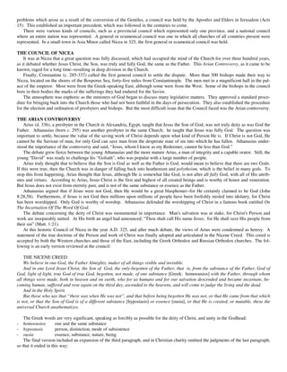 problems which arose as a result of the conversion of the Gentiles, a council was held by the Apostles and Elders in Jerusalem (Acts
15). This established an important precedent, which was followed in the centuries to come.
   There were various kinds of councils, such as a provincial council which represented only one province, and a national council
where an entire nation was represented. A general or ecumenical council was one in which all churches of all countries present were
represented. In a small town in Asia Minor called Nicea in 325, the first general or ecumenical council was held.

THE COUNCIL OF NICEA
    It was at Nicea that a great question was fully discussed, which had occupied the mind of the Church for over three hundred years,
as it debated whether Jesus Christ, the Son, was truly and fully God, the same as the Father. This Arian Controversy, as it came to be
known, raged for a long time--resulting in deep division in the Church.
    Finally, Constantine (c. 285-337) called the first general council to settle the dispute. More than 300 bishops made their way to
Nicea, located on the shores of the Bosporus Sea, forty-five miles from Constantinople. The men met in a magnificent hall in the pal-
ace of the emperor. Most were from the Greek-speaking East, although some were from the West. Some of the bishops in the council
bore in their bodies the marks of the sufferings they had endured for the Savior.
    The atmosphere was euphoric as the ministers of God began to discuss many legislative matters. They approved a standard proce-
dure for bringing back into the Church those who had not been faithful in the days of persecution. They also established the procedure
for the election and ordination of presbyters and bishops. But the most difficult issue that the Council faced was the Arian controversy.

THE ARIAN CONTROVERSY
    Arius (d. 336), a presbyter in the Church in Alexandria, Egypt, taught that Jesus the Son of God, was not truly deity as was God the
Father. Athanasius (born c. 295) was another presbyter in the same Church; he taught that Jesus was fully God. The question was
important to settle, because the value of the saving work of Christ depends upon what kind of Person He is. If Christ is not God, He
cannot be the Saviour of man, for only God can save man from the desperate state of sin into which he has fallen. Athanasius under-
stood the importance of the controversy and said, “Jesus, whom I know as my Redeemer, cannot be less than God.”
    The debate grew fierce between the young Athanasius and the more mature Arius, a man of integrity and a capable orator. Still, the
young “David” was ready to challenge his “Goliath”, who was popular with a large number of people.
    Arius truly thought that to believe that the Son is God as well as the Father is God, would mean to believe that there are two Gods.
If this were true, then the Church was in danger of falling back into heathenism and polytheism, which is the belief in many gods. To
stop this from happening, Arius thought that Jesus, although He is somewhat like God, is not after all fully God, with all of His attrib-
utes and virtues. According to Arius, Jesus Christ is the first and highest of all created beings and is worthy of honor and veneration.
But Jesus does not exist from eternity past, and is not of the same substance or essence as the Father.
    Athanasius argued that if Jesus were not God, then He would be a great blasphemer--for He certainly claimed to be God (John
8:28,58). Furthermore, if Jesus is not God then millions upon millions of people have been foolishly misled into idolatry, for Christ
has been worshipped. Only God is worthy of worship. Athanasius defended the worshipping of Christ in a famous book entitled On
The Incarnation Of The Word Of God.
    The debate concerning the deity of Christ was monumental in importance. Man's salvation was at stake, for Christ's Person and
work are inseparably united. At His birth an angel had announced, “Thou shalt call His name Jesus; for He shall save His people from
their sin” (Matt. 1:21).
    At this historic Council of Nicea in the year A.D. 325, and after much debate, the views of Arius were condemned as heresy. A
statement of the true doctrine of the Person and work of Christ was finally adopted and articulated in the Nicene Creed. This creed is
accepted by both the Western churches and those of the East, including the Greek Orthodox and Russian Orthodox churches. The fol-
lowing is an early version reviewed at the council:

    THE NICENE CREED
    We believe in one God, the Father Almighty, maker of all things visible and invisible.
    And in one Lord Jesus Christ, the Son of God, the only-begotten of the Father, that is, from the substance of the Father, God of
God, light of light, true God of true God, begotten, not made, of one substance [Greek: homoousios] with the Father, through whom
all things were made, both in heaven and on earth, who for us humans and for our salvation descended and became incarnate, be-
coming human, suffered and rose again on the third day, ascended to the heavens, and will come to judge the living and the dead.
    And in the Holy Spirit.
    But those who say that “there was when He was not”, and that before being begotten He was not, or that He came from that which
is not, or that the Son of God is of a different substance [hypostasis] or essence [ousia], or that He is created, or mutable, these the
universal Church anathematizes.

    The Greek words are very significant, speaking as forcibly as possible for the deity of Christ, and unity in the Godhead:
-   homoousios        one and the same substance
-   hypostasis        person, distinction, mode of subsistence
-   ousia             essence, substance, nature, being
    The final version included an expansion of the third paragraph, and in Christian charity omitted the judgments of the last paragraph,
so that it ended in this way:
 