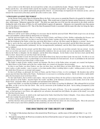 And we believe in the Holy Spirit, the Lord and Giver of life, who proceedeth from [Latin: filioque, “from” and not “through”] the
Father and the Son; who with the Father and the Son together is worshipped and glorified; who spoke by the prophets.
   And we believe in one catholic [universal] and apostolic Church; we acknowledge one baptism for the remission of sins; and we
look for the resurrection of the dead, and the life of the world to come. Amen.

“ATHANASIUS AGAINST THE WORLD”
    As the Nicene Creed exalts Christ by declaring Him to be God, it also serves to remind the Church to be grateful for faithful men
such as Athanasius (c. 295-373), Bishop of Alexandria, Egypt. Who would want to forget his famous saying Athanasius contra mun-
dum, which means “Athanasius against the world.” The point was made that even if he were the only person in the whole world de-
fending the truth of the deity of Christ, he still would defend it against all opponents. Athanasius was responsible more than anyone
else for the defeat of Arianism in 325. One of the three Ecumenical Creeds is associated with his name (the other two being the Apos-
tles' and the Nicene).

    THE ATHANASIAN CREED
    Whosoever will be saved: before all things it is necessary that he hold the universal Faith: Which Faith except every one do keep
whole and undefiled: without doubt he shall perish ever-lastingly.
    And the universal Faith is this: That we worship one God in Trinity, and Trinity in Unity; Neither confounding the Persons: nor
dividing the Substance [Essence]. For there is one Person of the Father: another of the Son: and another of the Holy Ghost.
    But the Godhead of the Father, of the Son, and of the Holy Ghost, is all one: the Glory equal, the Majesty co-eternal. Such as the
Father is: such is the Son: and such is the Holy Ghost. The Father uncreated: the Son uncreated: and the Holy Ghost uncreated.
    The Father incomprehensible [unlimited]: the Son incomprehensible [unlimited]: and the Holy Ghost incomprehensible [unlim-
ited, or infinite].
    The Father eternal: the Son eternal: and the Holy Ghost eternal. And yet they are not three eternals: but one eternal. As also
there are not three uncreated: nor three incomprehensibles [infinites], but one uncreated, and one incomprehensible [infinite]. So
likewise the Father is Almighty: the Son Almighty: and the Holy Ghost Almighty. So the Father is God: the Son is God: and the Holy
Ghost is God. And yet they are not three Gods: but one God.
    So likewise the Father is Lord: the Son Lord: and the Holy Ghost Lord. And yet not three Lords: but one Lord. For like as we are
compelled by the Christian verity, to acknowledge every Person by himself to be God and Lord; So are we forbidden by the universal
religion to say, There be [are] three Gods, or three Lords.
    The Father is made of none: neither created, nor begotten. The Son is of the Father alone: not made, nor created: but begotten.
The Holy Ghost is of the Father and of the Son: neither made, nor created, nor begotten: but proceeding.
    So there is one Father, not three Fathers: one Son, not three Sons: one Holy Ghost, not three Holy Ghosts. And in this Trinity
none is afore, or after another; none is greater, or less than another [there is nothing before or after; nothing greater or less.] But
the whole three Persons are co-eternal, and coequal.
    So that in all things, as aforesaid: the Unity in Trinity, and the Trinity in Unity, is to be worshipped. He therefore that will be
saved, must [let him] thus think of the Trinity. Furthermore it is necessary to everlasting salvation: that he also believe rightly [faith-
fully] the Incarnation of our Lord Jesus Christ.
    For the right Faith is, that we believe and confess: that our Lord Jesus Christ, the Son of God, is God and Man; God, of the Sub-
stance [Essence] of the Father; begotten before the worlds: and Man, of the Substance [Essence] of his mother, born in the world.
Perfect God; and perfect Man, of a reasonable soul and human flesh subsisting.
    Equal to the Father, as touching his Godhead: and inferior to the Father as touching his Manhood. Who although He be [is] God
and Man: yet He is not two but one Christ. One; not by conversion of the Godhead into flesh: but by taking [assumption] of the
Manhood into God.
    One altogether: not by confusion of Substance [Essence]: but by unity of Person. For as the reasonable soul and flesh is one
man: so God and man is one Christ; who suffered for our salvation: descended into hell [Hades, the sphere of the dead]: rose again
the third day from the dead.
    He ascended into heaven, he sitteth on the right hand of the Father God [God the Father] Almighty. From whence [thence] He
shall come to judge the quick and the dead.
    At whose coming all men shall rise again with their bodies; And shall give account for their own works.
    And they that have done good shall go into life everlasting: and they that have done evil, into everlasting fire. This is the universal
Faith: which except a man believe faithfully [truly and firmly], he can not be saved.


                               THE DOCTRINE OF THE DEITY OF CHRIST
1.   The Gospel of John declares that Jesus is the eternal divine Word (Logos), and the source of life and light (John 1:1, cp. 1:14;
        1:1-5,9).
2.   Through becoming flesh, the Word was revealed as the Son of God and the source of “grace and truth,” as “the only begotten of
        the Father” (1:14,18).
 