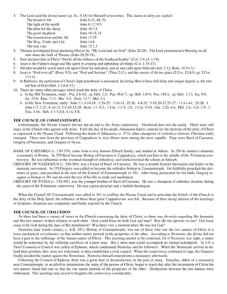 3.  The Lord used the divine name (cp. Ex. 3:14) for Himself seven times. The claims to deity are explicit:
        The bread of life                     John 6:35, 48, 51
        The light of the world                John 8:12; 9:5
        The door for the sheep                John 10:7,9
        The good shepherd                     John 10:11,14
        The resurrection and the life         John 11:25
        The Way, Truth, and Life              John 14:6
        The true vine                         John 15:1,5
4. Thomas worshipped Jesus declaring Him to be, “My Lord and my God” (John 20:28). The Lord pronounced a blessing on all
       who share the faith of Thomas (John 20:29-31).
5. Paul declares that in Christ “dwells all the fullness of the Godhead bodily” (Col. 2:9; cf. 1:19).
6. Jesus is the Father's image and His agent in creating and upholding all things (Col. 1:15-17).
7. All who would be saved must call upon Christ for salvation, just as one calls upon Jehovah (Joel 2:32; Rom. 10:9-13).
8. Jesus is “God over all” (Rom. 9:5), our “God and Saviour” (Titus 2:13), and the source of divine grace (2 Cor. 12:8,9; cp. 2 Cor.
       13:14).
9. In Hebrews, the perfection of Christ's high priesthood is presented, declaring Him to have full deity and unique dignity as the eter-
       nal Son of God (Heb. 1:3,6,8-12).
10. There are many other passages which teach the deity of Christ.
    a. In the Old Testament, study: Psa. 2:6-12; cp. Heb. 1:5; Psa. 45:6-7; cp. Heb. 1:8-9; Psa. 110:1; cp. Heb. 1:13; Isa. 9:6;
       Jer. 23:6; Dan. 7:13; Mic. 5:2; Zech. 13:7; Mal. 3:1.
    b. In the New Testament, study: John 1:1-3,14,18; 2:24-25; 3:16-18, 35,36; 4:4,15; 5:18,20-22,25-27; 11:41-44; 20:28; 1
       John 1:3; 2:23; 4:14-15; 5:5,10-13,20; Rom. 1:7; 9:5; 1 Cor. 1:1-3; 2:8; 2 Cor. 5:10; Gal. 2:20, 4:4; Phil. 2:6; Col. 2:9; 1
       Tim. 3:16; Heb. 1:1-3,5,8; 4:14; 5:8.

THE COUNCIL OF CONSTANTINOPLE
    Unfortunately, the Nicene Council did not put an end to the Arian controversy. Falsehood does not die easily. There were still
many in the Church who agreed with Arius. Until the day of his death, Athanasius had to contend for the doctrine of the deity of Christ
as expressed in the Nicene Creed. Following the death of Athanasius (c. 373), other champions of orthodoxy (historic Christian truth)
emerged. Three men from the province of Cappadocia in Asia Minor were among the most capable. They were Basil of Caesarea,
Gregory of Nazianzus, and Gregory of Nyssa.

BASIL OF CAESAREA (c. 330-379), came from a very famous Church family, and studied at Athens. In 356 he started a monastic
 community in Pontus. In 370 Basil became Bishop of Caesarea in Cappadocia, which put him in the middle of the Trinitarian con-
 troversy. He was influential in the eventual triumph of orthodoxy, and worked to heal the schism at Antioch.
GREGORY OF NAZIANZUS (c. 330-389), was a friend of Basil of Caesarea. He was a notable Eastern theologian and leader in the
 monastic movement. In 379 Gregory was called to become the orthodox bishop in Constantinople. He faithfully preached the doc-
 trines of grace, and presided at the start of the Council of Constantinople in 381. After being persecuted for his faith, Gregory re-
 signed as bishop in 381 and devoted the rest of his life to study and meditation.
GREGORY OF NYSSA (c. 330-395), was the younger brother of Basil of Caesarea. He was a champion of orthodox doctrine during
 the years of the Trinitarian controversy. He was a great preacher and a faithful theologian.

    When the Council Of Constantinople was called in 381 to reaffirm the Nicene Creed and to articulate the beliefs of the Church in
the deity of the Holy Spirit, the influence of these three great Cappadocians was felt. Because of their strong defense of the teachings
of Scripture, Arianism was completely and finally rejected by the Church.

THE COUNCIL OF CHALCEDON
    As there had been a variety of views in the Church concerning the deity of Christ, so there was diversity regarding His humanity
and His two natures in their relation to each other. How could Jesus be both God and man? Was He two persons or one? Did Jesus
cease to be God during the days of His humiliation? Was there ever a moment when He was not God?
    Nestorius (late fourth century, c. A.D. 451), Bishop of Constantinople, was one of those who saw the two natures of Christ in a
loose mechanical co-existence, so that neither nature partook in the properties of the other. According to Nestorius, the divine did not
have a part in the sufferings of the human nature of Christ. This teaching needed to be contested, for if Nestorius was right, a sinner
would be redeemed by the suffering sacrifices of a mere man. But a mere man could accomplish no eternal redemption. In 431 a
Third Ecumenical Council was called at Ephesus, which condemned Nestorius and his followers. When the Nestorians arrived to de-
fend their position, they were not welcomed, so they established a rival council. When the controversy continued to rage, the Emperor
finally decided the matter against the Nestorians. Nestorius himself entered into a monastery afterwards.
    Following the Council of Ephesus there was a great deal of dissatisfaction on the part of many. Eutyches, abbot of a monastery
near Constantinople, in an effort to demonstrate the unity of the person of Christ, began to teach that after the incarnation of Christ the
two natures fused into one so that the one nature partook of the properties of the other. Distinctions between the two natures were
obliterated. This teaching only served to heighten the controversy considerably.
 