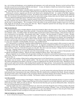 day; not in rioting and drunkenness, not in chambering and wantonness, not in strife and envying. But put ye on the Lord Jesus Christ
and make not provision for the flesh to fulfill the lusts thereof.” At once, all shadows of doubt were removed from Augustine. In a
moment of time he passed from death into life.
    His journey from moral darkness and philosophical speculation to a spiritual crisis of the soul and conversion, is told in two vol-
umes. His Confessions tells of his moral change, while his Revisions describes the changes in his intellectual thought over the years.
    Following his salvation, Augustine gave his life to the Church and to defending the faith. As a student of the Bible, Augustine
stands pre-eminent among the theologians of all time. His influence upon all faiths has been notable. His teaching that the millennium
(Rev. 20:1-6) referred to the period between the Lord's first and second comings, during which time the Church would conquer the
world, has influenced amillennial and post-millennial writers of past and present.
    A prolific writer of about 250 volumes, Augustine's greatest book might be The City Of God, which took fourteen years to write. In
this work, Augustine traces the development of the city of earth and the city of God through two cities: the former to eternal judgment
and the latter to eternal happiness. The sovereignty of God in the affairs of men and the ultimate triumph of good over evil are set
forth, despite the fact that the reverse seems more often true. Much of Augustine's pastoral time and energy were spent contending
with the Manicheans, the Donatists, and the Pelagians.

THE MANICHEANS
    This religion had its origin in Southern Babylon, having been founded by Mani in the third century A.D. (c. 240). It spread rapidly
through Persia, India, China, Egypt, North Africa and Italy. It became the official religion of Turkey. Like Gnosticism, Manicheism
was a dualistic system. According to Mani, the internal conflict of good and evil that is found in humans, is there because of the pres-
ence in each person of two principles. One principle called “light,” is spiritual. The other principle of “darkness” is matter. Through-
out the universe there are these two principles, both eternal: light and darkness. Somehow the two have mingled and the present
human condition of good and evil is a result of that mixture. Salvation consists in separating the two elements, and in preparing the
spirit for its return to the realm of pure light, in which it will be absorbed. Since any new mingling of the principles is evil, true believ-
ers must avoid such things as the sexual act of procreation. According to Mani, what he taught had been revealed in various fashions
to a long series of prophets, including Buddha, Zoroaster, Jesus and Mani himself.
    For a short period, as a young man, Augustine embraced Manicheism, because the system seemed to offer an answer to some of his
perplexing concerns about the Scriptures and the origin of evil. As Augustine considered the problem of evil in particular, he won-
dered where it came from. He had been taught by his Christian mother Monica that all things were created by the Divine who was Su-
preme and Good. However, if God did not create evil, who did? How did it come into existence? Perhaps God was not altogether
good or wise. Augustine wanted to know and Manicheism offered an answer.
    The Bible, taught Mani, was not in truth the word of the eternal principle of light. Nor was evil a creation of that principle, but of
its opposite, the principle of darkness. What do all of these metaphysical phrases mean? Who really knows!
    Because Augustine was not satisfied with such speculative teaching, he continued to search until he found the Savior, the true Light
of the World. His heart returned to trusting the Bible, which reveals the true origin of sin in the rebellion of Satan (Isa. 14) and in the
fall of man (Gen. 3).
    The results of the teaching of Mani had far reaching repercussions for the Church because it was divisive. In the system of Mani-
cheism there were two classes: the elect and the auditors. The elect were ascetic and concerned themselves with religious activity.
The auditors participated in the holiness of the elect, in return for supplying the elect with the necessities of life. Manicheism encour-
aged an ascetic spirit in the churches, while dividing Church members into clergy and laity. It also promoted the concept that the pri-
mary function of the priest was to be an intermediary between God and man. The priest was believed to have extraordinary power with
God.

THE DONATISTS
    The Donatists received their name from their leader, Donatus. It was his position that professing Christians who had denied the
faith during the days of persecution in the reign of Diocletian (284-305), should not be re-admitted to the Church. Because some bish-
ops had given their copies of the Scriptures to the government officials to be burned, Donatus did not believe that they were worthy to
minister the sacraments or to ordain others as bishops. The Donatists withdrew and started their own churches.

THE PELAGIANS
    Far more serious were the teachings of the Pelagians. Pelagius was a British monk who denied the doctrine of original sin (that the
human race had fallen in Adam). Pelagius argued that man was not born corrupt, he was not totally depraved, and he was not predes-
tined to heaven or hell. Babies, he said, are innocent. They become bad when they grow up and are influenced by others. Each person
has a free will that determines his eternal destiny.
    Augustine taught every man is conceived and born in sin, and can be saved only through the grace of God according to His divine
pleasure. The General Council of Ephesus in 431 officially condemned the teachings of Pelagius. Later, in 529 the Synod of Orange
condemned the teachings of Semi-Pelagianism, which hold that it is up to the individual to accept or refuse the gift of God's grace.
The Church contended for God's sovereign act of free grace, not man's free will to choose.

THE ECUMENICAL COUNCILS
1. In A.D. 325 the First Council of Nicea was held. It condemned Arianism by saying that the Son is of one substance with the Fa-
 