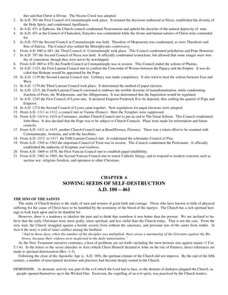 ther and that Christ is Divine. The Nicene Creed was adopted.
2.    In A.D. 381 the First Council of Constantinople took place. It restated the decisions embraced at Nicea, established the divinity of
        the Holy Spirit, and condemned Apollinaris.
3.    In A.D. 431 at Ephesus, the Church council condemned Nestoranism and upheld the doctrine of the natural depravity of man.
4.    In A.D. 451 at the Council of Chalcedon, Eutyches was condemned while the divine and human natures of Christ were contended
        for.
5.    In A.D. 553 the Second Council at Constantinople was held. Theodore of Mopsuestia was condemned, as were Theodoret and
        Ibas of Edessa. The Council also settled the Monophysites controversy.
6.    From A.D. 680 to 681, the Third Council of Constantinople took place. This Council condemned polytheism and Pope Honorius.
7.    In A.D. 787 the Second Council of Nicea was held. It officially condemned iconoclasts, but allowed that some images were wor-
        thy of veneration, though they were not to be worshipped.
8.    From A.D. 869 to 870, the Fourth Council at Constantinople was in session. This Council ended the schism of Photius.
9.    In A.D. 1123, the First Lateran Council met to confirm the Concordat of Worms between the Papacy and the Empire. It was de-
        cided that Bishops would be appointed by the Pope.
10.   In A.D. 1139 the Second Lateran Council met. Celibacy was made compulsory. It also tried to heal the schism between East and
        West.
11.   In A.D. 1179 the Third Lateran Council took place. It determined the method of papal election.
12.   In A.D. 1215, the Fourth Lateran Council convened to embrace the terrible doctrine of transubstantiation, while condemning
        Joachim of Fiore, the Waldensians, and the Albigensians. It was determined that the Inquisition would be regulated.
13.   In A.D. 1245 the First Council of Lyons met. It declared Emperor Frederick II to be deposed, thus settling the quarrel of Pope and
        Emperor.
14.   In A.D. 1274 the Second Council of Lyons came together. New regulations for papal elections were adopted.
15.   From A.D. 1311 to 1312, a council met in Vienne (France). Here the Templars were suppressed.
16.   From A.D. 1414 to 1418 at Constance, another Church Council met to put an end to The Great Schism. This Council condemned
        John Huss. It also decided that the Pope was to be subject to Church Councils. Plans were made for reformation and future
        councils.
17.   From A.D. 1431 to 1435, another Church Council met at Basel/Ferrara, Florence. There was a token effort to be reunited with
        Constantinople, Armenia, and with the Jacobites.
18.   From A.D. 1512 to 1517, the Fifth Lateran Council met. It condemned the schismatic Council of Pisa.
19.   From A.D. 1545 to 1563 the important Council of Trent was in session. This Council condemned the Protestants. It officially
        established the authority of Scripture and tradition.
20.   From A.D. 1869 to 1870, the First Vatican Council met to establish papal infallibility.
21.   From A.D. 1962 to 1965, the Second Vatican Council met to renew Catholic liturgy, and to respond to modern concerns such as
        nuclear war, religious freedom, and openness to other Christians.



                                                            CHAPTER 6
                                  SOWING SEEDS OF SELF-DESTRUCTION
                                             A.D. 100 – 461
THE SINS OF THE SAINTS
    The study of Church history is the study of men and women of great faith and courage. Those who have known so little of physical
suffering for the cause of Christ have to be humbled by the testimony of the blood of the martyrs. The Church has a rich spiritual heri-
tage to look back upon and to be thankful for.
    However, there is a tendency to idealize the past and to think that somehow it was better than the present. We are inclined to be-
lieve that the early Christians were more godly, more spiritual, and less sinful than the Church today. That is not the case. From the
very start, the Church struggled against a hostile society from without the sanctuary, and personal sins of the saints from within. In
Acts 6 the story is told of inner conflict among the brethren:
      “And in those days, when the number of the disciples was multiplied, there arose a murmuring of the Grecians against the He-
      brews, because their widows were neglected in the daily ministration.”
    As the New Testament narrative continues, a host of problems are set forth--including the most heinous sins against nature (1 Cor.
5:1-6). In the letters to the seven churches in Asia (which Christ Himself dictated to John on the isle of Patmos), direct references are
made to spiritual deterioration (Rev. 1-3).
    Following the close of the Apostolic Age (c. A.D. 100), the spiritual climate of the Church did not improve. By the end of the fifth
century, a number of unscriptural doctrines and practices had become deeply rooted in the Church.

DEMONISM. As demonic activity was part of the evil which the Lord had to face, so the demons of darkness plagued the Church, as
 people opened themselves up to the Wicked One. Exorcism, the expelling of an evil spirit, was practiced by the Church leaders.
 