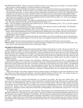 PRAYERS FOR THE DEAD. While it is normal to remember loved ones, it is not right to pray for the dead, or to the dead as if their
  state of existence could be changed, or as if they have influence in human affairs.
PURGATORY. In the name of humility, the teaching was introduced to the Church that no person was good enough to go directly
  into the presence of the Lord. It seemed “logical” to some to believe that an intermediate state existed between heaven and earth
  where purification takes place. In essence, what this doctrine really teaches is that all men go to a form of hell. Apparently, the hell
  of purgatory does not last forever, because individuals will move from there into heaven, but only after having helped to redeem
  themselves through suffering. The whole concept of purgatory goes against the teaching of the Bible, for it diminishes the glorious
  and finished work of redemption which Christ accomplished at Calvary on behalf of His own (Matt. 1:21). Worst of all, purgatory
  makes man his own partial savior (cp. Eph. 2:8-9).
THE FORTY DAY LENTEN SEASON. The emphasis is again placed upon man doing something for salvation and for sanctifica-
  tion. Set aside is the biblical doctrine that “the just shall live by faith” (Rom. 1:17).
MASS. The Lord's Supper was transformed from a memorial service, “Do this in remembrance of me,” (1 Cor. 11:24) into a repeated
  daily sacrifice of the body and blood of Christ.
VENERATION. It was encouraged to give adoration to the martyrs, saints, apostles, and above all others, Mary. The old heathen
  gods of Rome were being replaced by the new “gods” of the Church.
RELICS. Miraculous powers were attributed to pieces of wood, said to be part of the Cross of Christ. There were so many pieces in
  Europe, that the Church taught that the wood was reproducing itself! Healing powers were ascribed to the relics of the saints and
  martyrs, such as bones, hair, and fragments of clothing. The Church became the object of ridicule. Emperor Julian the Apostate
  called Christians “bone worshipers”.
ICONOCLASTS. Pictures, images, and altars in the churches were endorsed, not as aids of worship but as objects of spiritual power.
VESTMENTS. Gorgeous garments began to be worn by the clergy, as the trappings of regal power found expression in the kingdom
  of God.
RITUAL. Rather than pray and preach spontaneously in natural acts of worship, formal ritual services were encouraged.
MONASTICISM. In an effort to be truly spiritual, some Christians began to withdraw from society to become monks and nuns. The
  word “monk” is derived from the Greek monachos, which means “solitary.”

THE RISE OF MONASTICISM
    Christian monasticism began in Egypt when men like Anthony of Thebes took up the life of a monk. The year was A.D. 270. Ac-
cording to Athanasius, Anthony was born in a small village on the left shore of the Nile River, the son of well-to-do parents. When
they died, Anthony was able to live off of his inheritance. One day in Church the text was read of the story of the rich young ruler.
Anthony took the words of Matthew 19:21 literally. He disposed of his property and gave the proceeds to the poor. He left for the
desert, after placing his sister under the care of the virgins of the Church (who served as nuns dedicated to the work of the Lord, later
gathering in convents, similar to the monasteries for monks). After about fifteen years, Anthony went to live alone in a tomb in an
abandoned cemetery.
    Others followed the example of Anthony, such as Pachomius. Pachomius was born around A.D. 286, in a small village in the
southern portion of Egypt. As a young man he was drafted into the army. Finding himself far from home and lonely, Pachomius was
impressed by a group of Christians who came to console him. He decided to devote himself to the service of others. The opportunity
came when he was allowed to leave the army. He sought someone to instruct him in the Christian faith, and to baptize him. Years
later he decided to go to the desert, where he was able to establish a monastery. There was one basic rule and that was the rule of ser-
vice. By the time he died, Pachomius had founded nine communities. Meanwhile Mary, his sister, founded similar communities for
women.
    While many Christians in the Church sought to be holy by joining monasteries and engaging in good works, the Church was often
very unholy in its attitude towards other Christians. Persecution replaced Christian love far too often. For example, because of a
bishop of Alexandria named Theophilus, John Chrysostom was banished to a miserable little village.

CHRYSOSTOM
    Chrysostom (c. 347-407), patriarch of Constantinople, was a preacher of great ability. His name means “golden mouth”. This
name was given to him because of his eloquence. Born in Antioch into a wealthy Christian family, Chrysostom was a natural and bril-
liant student. He studied philosophy, logic, and rhetoric with a view to becoming a lawyer. However, being a religious man, Chry-
sostom desired to join a monastic order, but was unable to do so because of responsibilities to his family. But even at home, he lived
an austere life. Finally, in A.D. 373 he retired to the mountains, where he stayed for about ten years. His health broke under the
physical stress. Returning to Antioch, Chrysostom studied under the bishop Melitius, who ordained him a deacon in 381. Five years
later he became a priest.
    As a gifted preacher, Chrysostom attracted a wide following. When the patriarch of Constantinople died in 397, Chrysostom was
appointed to replace him. Reluctantly he was made a bishop. In the years to follow, Chrysostom preached boldly against the vices of
the congregation and corruption in high places of government. He even criticized the empress Eudoxia and the immorality of the im-
perial court. Outraged, Eudoxia enlisted the support of the bishop of Alexandria to remove Chrysostom from office based upon frivo-
lous charges. Exiled in 403, he was recalled, but soon offended the empress again and was banished once more to Pontus. Forced to
march through the hot sand without any covering on his head, he died on the way. Such unnecessary sufferings bore bitter fruit in the
years to come.
 
