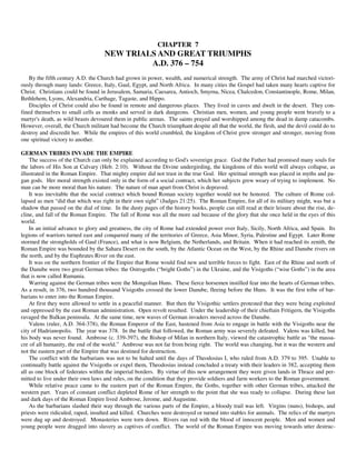 CHAPTER 7
                                    NEW TRIALS AND GREAT TRIUMPHS
                                             A.D. 376 – 754
    By the fifth century A.D. the Church had grown in power, wealth, and numerical strength. The army of Christ had marched victori-
ously through many lands: Greece, Italy, Gaul, Egypt, and North Africa. In many cities the Gospel had taken many hearts captive for
Christ. Christians could be found in Jerusalem, Samaria, Caesarea, Antioch, Smyrna, Nicea, Chalcedon, Constantinople, Rome, Milan,
Bethlehem, Lyons, Alexandria, Carthage, Tagaste, and Hippo.
    Disciples of Christ could also be found in remote and dangerous places. They lived in caves and dwelt in the desert. They con-
fined themselves to small cells as monks and served in dark dungeons. Christian men, women, and young people went bravely to a
martyr's death, as wild beasts devoured them in public arenas. The saints prayed and worshipped among the dead in damp catacombs.
However, overall, the Church militant had become the Church triumphant despite all that the world, the flesh, and the devil could do to
destroy and discredit her. While the empires of this world crumbled, the kingdom of Christ grew stronger and stronger, moving from
one spiritual victory to another.

GERMAN TRIBES INVADE THE EMPIRE
    The success of the Church can only be explained according to God's sovereign grace. God the Father had promised many souls for
the labors of His Son at Calvary (Heb. 2:10). Without the Divine undergirding, the kingdoms of this world will always collapse, as
illustrated in the Roman Empire. That mighty empire did not trust in the true God. Her spiritual strength was placed in myths and pa-
gan gods. Her moral strength existed only in the form of a social contract, which her subjects grew weary of trying to implement. No
man can be more moral than his nature. The nature of man apart from Christ is depraved.
    It was inevitable that the social contract which bound Roman society together would not be honored. The culture of Rome col-
lapsed as men “did that which was right in their own sight” (Judges 21:25). The Roman Empire, for all of its military might, was but a
shadow that passed on the dial of time. In the dusty pages of the history books, people can still read at their leisure about the rise, de-
cline, and fall of the Roman Empire. The fall of Rome was all the more sad because of the glory that she once held in the eyes of this
world.
    In an initial advance to glory and greatness, the city of Rome had extended power over Italy, Sicily, North Africa, and Spain. Its
legions of warriors turned east and conquered many of the territories of Greece, Asia Minor, Syria, Palestine and Egypt. Later Rome
stormed the strongholds of Gaul (France), and what is now Belgium, the Netherlands, and Britain. When it had reached its zenith, the
Roman Empire was bounded by the Sahara Desert on the south, by the Atlantic Ocean on the West, by the Rhine and Danube rivers on
the north, and by the Euphrates River on the east.
    It was on the northern frontier of the Empire that Rome would find new and terrible forces to fight. East of the Rhine and north of
the Danube were two great German tribes: the Ostrogoths (“bright Goths”) in the Ukraine, and the Visigoths (“wise Goths”) in the area
that is now called Rumania.
    Warring against the German tribes were the Mongolian Huns. These fierce horsemen instilled fear into the hearts of German tribes.
As a result, in 376, two hundred thousand Visigoths crossed the lower Danube, fleeing before the Huns. It was the first tribe of bar-
barians to enter into the Roman Empire.
    At first they were allowed to settle in a peaceful manner. But then the Visigothic settlers protested that they were being exploited
and oppressed by the east Roman administration. Open revolt resulted. Under the leadership of their chieftain Fritigern, the Visigoths
ravaged the Balkan peninsula. At the same time, new waves of German invaders moved across the Danube.
    Valens (ruler, A.D. 364-378), the Roman Emperor of the East, hastened from Asia to engage in battle with the Visigoths near the
city of Hadrianopolis. The year was 378. In the battle that followed, the Roman army was severely defeated. Valens was killed, but
his body was never found. Ambrose (c. 339-397), the Bishop of Milan in northern Italy, viewed the catastrophic battle as “the massa-
cre of all humanity, the end of the world.” Ambrose was not far from being right. The world was changing, but it was the western and
not the eastern part of the Empire that was destined for destruction.
    The conflict with the barbarians was not to be halted until the days of Theodosius I, who ruled from A.D. 379 to 395. Unable to
continually battle against the Visigoths or expel them, Theodosius instead concluded a treaty with their leaders in 382, accepting them
all as one block of federates within the imperial borders. By virtue of this new arrangement they were given lands in Thrace and per-
mitted to live under their own laws and rules, on the condition that they provide soldiers and farm workers to the Roman government.
    While relative peace came to the eastern part of the Roman Empire, the Goths, together with other German tribes, attacked the
western part. Years of constant conflict depleted Rome of her strength to the point that she was ready to collapse. During these last
and dark days of the Roman Empire lived Ambrose, Jerome, and Augustine.
    As the barbarians slashed their way through the various parts of the Empire, a bloody trail was left. Virgins (nuns), bishops, and
priests were ridiculed, raped, insulted and killed. Churches were destroyed or turned into stables for animals. The relics of the martyrs
were dug up and destroyed. Monasteries were torn down. Rivers ran red with the blood of innocent people. Men and women and
young people were dragged into slavery as captives of conflict. The world of the Roman Empire was moving towards utter destruc-
 