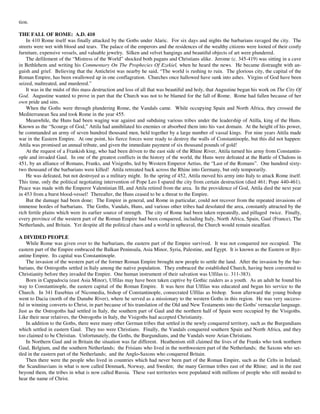 tion.

THE FALL OF ROME: A.D. 410
    In 410 Rome itself was finally attacked by the Goths under Alaric. For six days and nights the barbarians ravaged the city. The
streets were wet with blood and tears. The palace of the emperors and the residences of the wealthy citizens were looted of their costly
furniture, expensive vessels, and valuable jewelry. Silken and velvet hangings and beautiful objects of art were plundered.
    The defilement of the “Mistress of the World” shocked both pagans and Christians alike. Jerome (c. 345-419) was sitting in a cave
in Bethlehem and writing his Commentary On The Prophecies Of Ezekiel, when he heard the news. He became distraught with an-
guish and grief. Believing that the Antichrist was nearby he said, “The world is rushing to ruin. The glorious city, the capital of the
Roman Empire, has been swallowed up in one conflagration. Churches once hallowed have sunk into ashes. Virgins of God have been
seized, maltreated, and murdered.”
    It was in the midst of this mass destruction and loss of all that was beautiful and holy, that Augustine began his work on The City Of
God. Augustine wanted to prove in part that the Church was not to be blamed for the fall of Rome. Rome had fallen because of her
own pride and sins.
    When the Goths were through plundering Rome, the Vandals came. While occupying Spain and North Africa, they crossed the
Mediterranean Sea and took Rome in the year 455.
    Meanwhile, the Huns had been waging war against and subduing various tribes under the leadership of Atilla, king of the Huns.
Known as the “Scourge of God,” Attila had annihilated his enemies or absorbed them into his vast domain. At the height of his power,
he commanded an army of seven hundred thousand men, held together by a large number of vassal kings. For nine years Attila made
war in the Eastern Empire. At one point, his fierce forces were ready to destroy the walls of Constantinople, but this did not happen:
Attila was promised an annual tribute, and given the immediate payment of six thousand pounds of gold!
    At the request of a Frankish king, who had been driven to the east side of the Rhine River, Attila turned his army from Constantin-
ople and invaded Gaul. In one of the greatest conflicts in the history of the world, the Huns were defeated at the Battle of Chalons in
451, by an alliance of Romans, Franks, and Visigoths, led by Western Emperor Aetius, the “Last of the Romans”. One hundred sixty-
two thousand of the barbarians were killed! Attila retreated back across the Rhine into Germany, but only temporarily.
    He was defeated, but not destroyed as a military might. In the spring of 452, Attila moved his army into Italy to attack Rome itself.
This time, only the political negotiating intervention of Pope Leo I spared the city from certain destruction (died 461; Pope 440-461).
Peace was made with the Emperor Valentinian III, and Attila retired from the area. In the providence of God, Attila died the next year
in 453 from a burst blood-vessel! Thereafter, the Huns ceased to be a threat to the Empire.
    But the damage had been done; The Empire in general, and Rome in particular, could not recover from the repeated invasions of
immense hordes of barbarians. The Goths, Vandals, Huns, and various other tribes had desolated the area, constantly attracted by the
rich fertile plains which were its earlier source of strength. The city of Rome had been taken repeatedly, and pillaged twice. Finally,
every province of the western part of the Roman Empire had been conquered, including Italy, North Africa, Spain, Gaul (France), The
Netherlands, and Britain. Yet despite all the political chaos and a world in upheaval, the Church would remain steadfast.

A DIVIDED PEOPLE
    While Rome was given over to the barbarians, the eastern part of the Empire survived. It was not conquered nor occupied. The
eastern part of the Empire embraced the Balkan Peninsula, Asia Minor, Syria, Palestine, and Egypt. It is known as the Eastern or Byz-
antine Empire. Its capital was Constantinople.
    The invasion of the western part of the former Roman Empire brought new people to settle the land. After the invasion by the bar-
barians, the Ostrogoths settled in Italy among the native population. They embraced the established Church, having been converted to
Christianity before they invaded the Empire. One human instrument of their salvation was Ulfilas (c. 311-383).
    Born in Cappadocia (east Asia Minor), Ulfilas may have been taken captive by Gothic raiders as a youth. As an adult he found his
way to Constantinople, the eastern capital of the Roman Empire. It was here that Ulfilas was educated and began his service to the
Church. In 341 Eusebius of Nicomedia, bishop of Constantinople, consecrated Ulfilas as bishop. Soon afterward the young bishop
went to Dacia (north of the Danube River), where he served as a missionary to the western Goths in this region. He was very success-
ful in winning converts to Christ, in part because of his translation of the Old and New Testaments into the Goths' vernacular language.
Just as the Ostrogoths had settled in Italy, the southern part of Gaul and the northern half of Spain were occupied by the Visigoths.
Like their near relatives, the Ostrogoths in Italy, the Visigoths had accepted Christianity.
    In addition to the Goths, there were many other German tribes that settled in the newly conquered territory, such as the Burgundians
which settled in eastern Gaul. They too were Christians. Finally, the Vandals conquered southern Spain and North Africa, and they
too claimed to be Christian. Unfortunately, the Goths, the Burgundians, and the Vandals were Arian Christians.
    In Northern Gaul and in Britain the situation was far different. Heathenism still claimed the lives of the Franks who took northern
Gaul, Belgium, and the southern Netherlands; the Frisians who lived in the northwestern part of the Netherlands; the Saxons who set-
tled in the eastern part of the Netherlands; and the Anglo-Saxons who conquered Britain.
    Then there were the people who lived in countries which had never been part of the Roman Empire, such as the Celts in Ireland;
the Scandinavians in what is now called Denmark, Norway, and Sweden; the many German tribes east of the Rhine; and in the east
beyond them, the tribes in what is now called Russia. These vast territories were populated with millions of people who still needed to
hear the name of Christ.
 