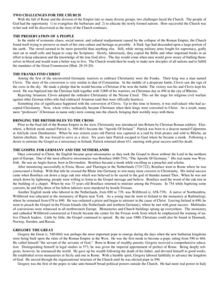 TWO CHALLENGES FOR THE CHURCH
    With the fall of Rome and the division of the Empire into so many diverse groups, two challenges faced the Church. The people of
God had the opportunity 1) to evangelize the barbarians and 2) to educate the newly formed nations. How successful the Church was
in her task will be discovered as the story of the Church continues.

THE PRESERVATION OF A PEOPLE
    In the midst of economic chaos, social unrest, and cultural readjustment caused by the collapse of the Roman Empire, the Church
found itself trying to preserve as much of her own culture and heritage as possible. A Dark Age had descended upon a large portion of
the earth. The sword seemed to be more powerful than anything else. Still, while strong military arms fought for supremacy, godly
men sat in small cells and began to copy the Scriptures. Slowly, laboriously, they copied the Bible and other important books in an
effort to keep education and the knowledge of the true God alive. The day would come when men would grow weary of bathing them-
selves in blood and would want a better way to live. The Church would then be ready to make new disciples of all nations and to fulfill
the mandates of the Great Commission (Matt. 28:19-20).

THE FRANKS FIND CHRIST
    Among the first of the unconverted Germanic warriors to embrace Christianity were the Franks. Their king was a man named
Clovis. The story of his conversion is very similar to that of Constantine. In the middle of a desperate battle, Clovis saw the sign of
the cross in the sky. He made a pledge that he would become a Christian if he won the battle. The victory was his and Clovis kept his
word. He was baptized into the Christian faith together with 3,000 of his warriors, on Christmas day in 496 in the city of Rheims.
    Rejecting Arianism, Clovis adopted the orthodox Christianity of the Nicene Creed. This set the stage for religious civil warfare
against other German tribes who had embraced Arianism (and thus were officially heretics).
    Something else of significance happened with the conversion of Clovis. Up to this time in history, it was individuals who had ac-
cepted Christianity. Now, whole tribes technically became Christians when their kings were converted to Christ. As a result, many
mere “professors” (Christians in name only) were coming into the church, bringing their worldly ways with them.

BRINGING THE BRITISH ISLES TO THE CROSS
   Prior to the final fall of the Roman Empire in the west, Christianity was introduced into Britain by Christian Roman soldiers. Else-
where, a British monk named Patrick (c. 390-461) became the “Apostle Of Ireland.” Patrick was born to a deacon named Calpurnius
at Ailclyde (now Dumbarton). When he was sixteen years old Patrick was captured in a raid by Irish pirates and sold to Milchu, an
Antrim chieftain. He was forced to serve as a slave. Six years later Patrick escaped to Gaul where he became a monk. Following a
desire to minister the Gospel as a missionary in Ireland, Patrick returned about 431, meeting with great success until his death.

THE GOSPEL FOR GERMANY AND THE NETHERLANDS
    Once converted to Christ, the English became great missionaries as they took the Gospel to those without the Lord in the northern
part of Europe. One of the most effective missionaries was Boniface (680-754), “The Apostle Of Germany.” His real name was Wyn-
frith. He was an Anglo-Saxon, born in Devonshire. Boniface became a monk while excelling as a preacher and scholar.
    After ministering successfully in Frisia, Hesse, and Thuringia in the Netherlands (719-722), Boniface went to Rome where he was
consecrated a bishop. With that title he crossed the Rhine into Germany to win many more converts to Christianity. His initial success
came when Boniface cut down a large oak tree which was believed to be sacred to the god of thunder named Thor. When he was not
struck down by lightening, people were willing to listen to the Gospel message and believe. Boniface used the wood of the oak tree in
the building of a chapel. When he was 73 years old Boniface returned to minister among the Frisians. In 754 while baptizing some
converts, he and fifty-three of his fellow laborers were murdered by hostile Frisians.
    Another English monk who labored in the Netherlands, from 690 to 739, was Willibrord (c. 658-739). A native of Northumbria,
Willibrord was educated at the monastery of Ripon near York. As a young man he went to Ireland to the monastery at Rathmelsigi,
where he remained from 678 to 690. He was ordained a priest and began to minister in the cause of Christ. Leaving Ireland in 690, he
went to preach the Gospel in the Frisian Islands (the Netherlands and northern Germany), where he met with great success. Multitudes
of conversions were witnessed in all northwestern Europe. Monasteries and Church buildings sprang up everywhere. The monastery
and cathedral Willibrord constructed at Utrecht became the center for the Frisian work from which he emphasized the training of na-
tive Church leaders. Little by little, the Gospel continued to spread. By the year 1000, Christians could also be found in Denmark,
Norway, Sweden, and Russia.

GREGORY THE GREAT
    Gregory the Great (c. 540-604) was perhaps the most important pope to emerge during the days when the new barbarian kingdoms
were being built upon the ruins of the Roman Empire in the West. He was the first monk to become a pope, ruling from 590 to 604.
He called himself “the servant of the servants of God.” Born in Rome of wealthy parents, Gregory received a comprehensive educa-
tion. Distinguishing himself in legal studies in 573, he was given the imperial appointment of prefect of Rome. Being deeply reli-
gious, however, he renounced the world. He gave up his wealth following the death of his father, and devoted himself to good works.
He established seven monasteries in Sicily and one in Rome. With a humble spirit, Gregory labored faithfully to advance the kingdom
of God. He moved through the organizational structure of the Church until he was elected pope in 590.
    Gregory was the first of the popes to take unto himself broad political powers outside the Church. He had more real power in Italy
 