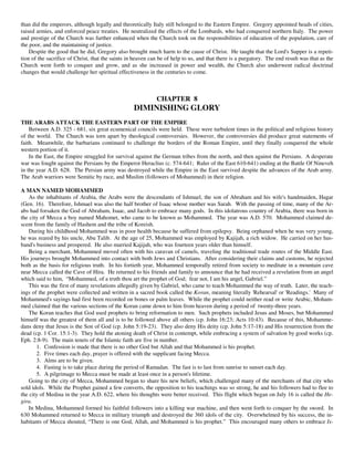 than did the emperors, although legally and theoretically Italy still belonged to the Eastern Empire. Gregory appointed heads of cities,
raised armies, and enforced peace treaties. He neutralized the effects of the Lombards, who had conquered northern Italy. The power
and prestige of the Church was further enhanced when the Church took on the responsibilities of education of the population, care of
the poor, and the maintaining of justice.
    Despite the good that he did, Gregory also brought much harm to the cause of Christ. He taught that the Lord's Supper is a repeti-
tion of the sacrifice of Christ, that the saints in heaven can be of help to us, and that there is a purgatory. The end result was that as the
Church went forth to conquer and grow, and as she increased in power and wealth, the Church also underwent radical doctrinal
changes that would challenge her spiritual effectiveness in the centuries to come.



                                                             CHAPTER 8
                                                   DIMINISHING GLORY
THE ARABS ATTACK THE EASTERN PART OF THE EMPIRE
    Between A.D. 325 - 681, six great ecumenical councils were held. These were turbulent times in the political and religious history
of the world. The Church was torn apart by theological controversies. However, the controversies did produce great statements of
faith. Meanwhile, the barbarians continued to challenge the borders of the Roman Empire, until they finally conquered the whole
western portion of it.
    In the East, the Empire struggled for survival against the German tribes from the north, and then against the Persians. A desperate
war was fought against the Persians by the Emperor Heraclius (c. 574-641; Ruler of the East 610-641) ending at the Battle Of Nineveh
in the year A.D. 628. The Persian army was destroyed while the Empire in the East survived despite the advances of the Arab army.
The Arab warriors were Semitic by race, and Muslim (followers of Mohammed) in their religion.

A MAN NAMED MOHAMMED
    As the inhabitants of Arabia, the Arabs were the descendants of Ishmael, the son of Abraham and his wife's handmaiden, Hagar
(Gen. 16). Therefore, Ishmael was also the half brother of Isaac whose mother was Sarah. With the passing of time, many of the Ar-
abs had forsaken the God of Abraham, Isaac, and Jacob to embrace many gods. In this idolatrous country of Arabia, there was born in
the city of Mecca a boy named Mahomet, who came to be known as Mohammed. The year was A.D. 570. Mohammed claimed de-
scent from the family of Hashem and the tribe of Koreish.
    During his childhood Mohammed was in poor health because he suffered from epilepsy. Being orphaned when he was very young,
he was reared by his uncle, Abu Talib. At the age of 25, Mohammed was employed by Kajijah, a rich widow. He carried on her hus-
band's business and prospered. He also married Kajijah, who was fourteen years older than himself.
    Being a merchant, Mohammed moved often with his caravan of camels, traveling the traditional trade routes of the Middle East.
His journeys brought Mohammed into contact with both Jews and Christians. After considering their claims and customs, he rejected
both as the basis for religious truth. In his fortieth year, Mohammed temporally retired from society to meditate in a mountain cave
near Mecca called the Cave of Hira. He returned to his friends and family to announce that he had received a revelation from an angel
which said to him, “Mohammed, of a truth thou art the prophet of God; fear not, I am his angel, Gabriel.”
    This was the first of many revelations allegedly given by Gabriel, who came to teach Mohammed the way of truth. Later, the teach-
ings of the prophet were collected and written in a sacred book called the Koran, meaning literally 'Rehearsal' or 'Readings.' Many of
Mohammed's sayings had first been recorded on bones or palm leaves. While the prophet could neither read or write Arabic, Moham-
med claimed that the various sections of the Koran came down to him from heaven during a period of twenty-three years.
    The Koran teaches that God used prophets to bring reformation to men. Such prophets included Jesus and Moses, but Mohammed
himself was the greatest of them all and is to be followed above all others (cp. John 16:23; Acts 10:43). Because of this, Mohamme-
dans deny that Jesus is the Son of God (cp. John 5:19-23). They also deny His deity (cp. John 5:17-18) and His resurrection from the
dead (cp. 1 Cor. 15:1-3). They hold the atoning death of Christ in contempt, while embracing a system of salvation by good works (cp.
Eph. 2:8-9). The main tenets of the Islamic faith are five in number.
       1. Confession is made that there is no other God but Allah and that Mohammed is his prophet.
       2. Five times each day, prayer is offered with the supplicant facing Mecca.
       3. Alms are to be given.
       4. Fasting is to take place during the period of Ramadan. The fast is to last from sunrise to sunset each day.
       5. A pilgrimage to Mecca must be made at least once in a person's lifetime.
    Going to the city of Mecca, Mohammed began to share his new beliefs, which challenged many of the merchants of that city who
sold idols. While the Prophet gained a few converts, the opposition to his teachings was so strong, he and his followers had to flee to
the city of Medina in the year A.D. 622, where his thoughts were better received. This flight which began on July 16 is called the He-
gira.
    In Medina, Mohammed formed his faithful followers into a killing war machine, and then went forth to conquer by the sword. In
630 Mohammed returned to Mecca in military triumph and destroyed the 360 idols of the city. Overwhelmed by his success, the in-
habitants of Mecca shouted, “There is one God, Allah, and Mohammed is his prophet.” This encouraged many others to embrace Is-
 