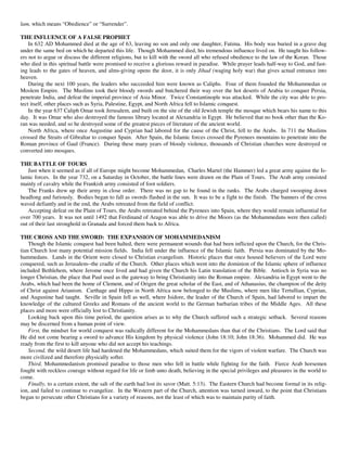 lam, which means “Obedience” or “Surrender”.

THE INFLUENCE OF A FALSE PROPHET
    In 632 AD Mohammed died at the age of 63, leaving no son and only one daughter, Fatima. His body was buried in a grave dug
under the same bed on which he departed this life. Though Mohammed died, his tremendous influence lived on. He taught his follow-
ers not to argue or discuss the different religions, but to kill with the sword all who refused obedience to the law of the Koran. Those
who died in this spiritual battle were promised to receive a glorious reward in paradise. While prayer leads half-way to God, and fast-
ing leads to the gates of heaven, and alms-giving opens the door, it is only Jihad (waging holy war) that gives actual entrance into
heaven.
    During the next 100 years, the leaders who succeeded him were known as Caliphs. Four of them founded the Mohammedan or
Moslem Empire. The Muslims took their bloody swords and butchered their way over the hot deserts of Arabia to conquer Persia,
penetrate India, and defeat the imperial province of Asia Minor. Twice Constantinople was attacked. While the city was able to pro-
tect itself, other places such as Syria, Palestine, Egypt, and North Africa fell to Islamic conquest.
    In the year 637 Caliph Omar took Jerusalem, and built on the site of the old Jewish temple the mosque which bears his name to this
day. It was Omar who also destroyed the famous library located at Alexandria in Egypt. He believed that no book other than the Ko-
ran was needed, and so he destroyed some of the greatest pieces of literature of the ancient world.
    North Africa, where once Augustine and Cyprian had labored for the cause of the Christ, fell to the Arabs. In 711 the Muslims
crossed the Straits of Gibraltar to conquer Spain. After Spain, the Islamic forces crossed the Pyrenees mountains to penetrate into the
Roman province of Gaul (France). During these many years of bloody violence, thousands of Christian churches were destroyed or
converted into mosques.

THE BATTLE OF TOURS
   Just when it seemed as if all of Europe might become Mohammedan, Charles Martel (the Hammer) led a great army against the Is-
lamic forces. In the year 732, on a Saturday in October, the battle lines were drawn on the Plain of Tours. The Arab army consisted
mainly of cavalry while the Frankish army consisted of foot soldiers.
   The Franks drew up their army in close order. There was no gap to be found in the ranks. The Arabs charged swooping down
headlong and furiously. Bodies began to fall as swords flashed in the sun. It was to be a fight to the finish. The banners of the cross
waved defiantly and in the end, the Arabs retreated from the field of conflict.
   Accepting defeat on the Plain of Tours, the Arabs retreated behind the Pyrenees into Spain, where they would remain influential for
over 700 years. It was not until 1492 that Ferdinand of Aragon was able to drive the Moors (as the Mohammedans were then called)
out of their last stronghold in Granada and forced them back to Africa.

THE CROSS AND THE SWORD: THE EXPANSION OF MOHAMMEDANISM
    Though the Islamic conquest had been halted, there were permanent wounds that had been inflicted upon the Church, for the Chris-
tian Church lost many potential mission fields. India fell under the influence of the Islamic faith. Persia was dominated by the Mo-
hammedans. Lands in the Orient were closed to Christian evangelism. Historic places that once housed believers of the Lord were
conquered, such as Jerusalem--the cradle of the Church. Other places which went into the dominion of the Islamic sphere of influence
included Bethlehem, where Jerome once lived and had given the Church his Latin translation of the Bible. Antioch in Syria was no
longer Christian, the place that Paul used as the gateway to bring Christianity into the Roman empire. Alexandria in Egypt went to the
Arabs, which had been the home of Clement, and of Origen the great scholar of the East, and of Athanasius, the champion of the deity
of Christ against Arianism. Carthage and Hippo in North Africa now belonged to the Muslims, where men like Tertullian, Cyprian,
and Augustine had taught. Seville in Spain fell as well, where Isidore, the leader of the Church of Spain, had labored to impart the
knowledge of the cultured Greeks and Romans of the ancient world to the German barbarian tribes of the Middle Ages. All these
places and more were officially lost to Christianity.
    Looking back upon this time period, the question arises as to why the Church suffered such a strategic setback. Several reasons
may be discerned from a human point of view.
    First, the mindset for world conquest was radically different for the Mohammedans than that of the Christians. The Lord said that
He did not come bearing a sword to advance His kingdom by physical violence (John 18:10; John 18:36). Mohammed did. He was
ready from the first to kill anyone who did not accept his teachings.
    Second, the wild desert life had hardened the Mohammedans, which suited them for the vigors of violent warfare. The Church was
more civilized and therefore physically softer.
    Third, Mohammedanism promised paradise to those men who fell in battle while fighting for the faith. Fierce Arab horsemen
fought with reckless courage without regard for life or limb unto death, believing in the special privileges and pleasures in the world to
come.
    Finally, to a certain extent, the salt of the earth had lost its savor (Matt. 5:13). The Eastern Church had become formal in its relig-
ion, and failed to continue to evangelize. In the Western part of the Church, attention was turned inward, to the point that Christians
began to persecute other Christians for a variety of reasons, not the least of which was to maintain purity of faith.
 