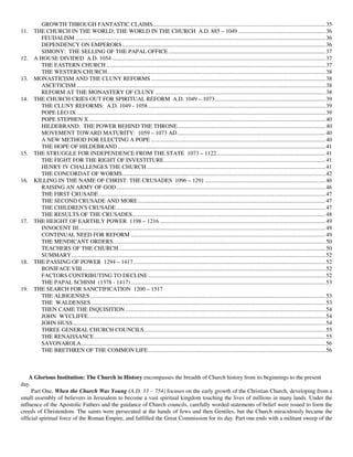 GROWTH THROUGH FANTASTIC CLAIMS.......................................................................................................................35
11.   THE CHURCH IN THE WORLD; THE WORLD IN THE CHURCH A.D. 885 – 1049 ............................................................36
         FEUDALISM ............................................................................................................................................................................36
         DEPENDENCY ON EMPERORS............................................................................................................................................36
         SIMONY: THE SELLING OF THE PAPAL OFFICE ............................................................................................................37
12.   A HOUSE DIVIDED A.D. 1054 ...................................................................................................................................................37
         THE EASTERN CHURCH .......................................................................................................................................................37
         THE WESTERN CHURCH ......................................................................................................................................................38
13.   MONASTICISM AND THE CLUNY REFORMS ........................................................................................................................38
         ASCETICISM ...........................................................................................................................................................................38
         REFORM AT THE MONASTERY OF CLUNY .....................................................................................................................38
14.   THE CHURCH CRIES OUT FOR SPIRITUAL REFORM A.D. 1049 – 1073 ............................................................................39
         THE CLUNY REFORMS: A.D. 1049 - 1058 ..........................................................................................................................39
         POPE LEO IX ...........................................................................................................................................................................39
         POPE STEPHEN X...................................................................................................................................................................40
         HILDEBRAND: THE POWER BEHIND THE THRONE......................................................................................................40
         MOVEMENT TOWARD MATURITY: 1059 – 1073 AD......................................................................................................40
         A NEW METHOD FOR ELECTING A POPE ........................................................................................................................40
         THE HOPE OF HILDEBRAND ...............................................................................................................................................41
15.   THE STRUGGLE FOR INDEPENDENCE FROM THE STATE 1073 – 1122...........................................................................41
         THE FIGHT FOR THE RIGHT OF INVESTITURE ...............................................................................................................41
         HENRY IV CHALLENGES THE CHURCH ...........................................................................................................................41
         THE CONCORDAT OF WORMS............................................................................................................................................42
16.   KILLING IN THE NAME OF CHRIST: THE CRUSADES 1096 – 1291 ...................................................................................46
         RAISING AN ARMY OF GOD................................................................................................................................................46
         THE FIRST CRUSADE ............................................................................................................................................................47
         THE SECOND CRUSADE AND MORE .................................................................................................................................47
         THE CHILDREN'S CRUSADE ................................................................................................................................................47
         THE RESULTS OF THE CRUSADES.....................................................................................................................................48
17.   THE HEIGHT OF EARTHLY POWER 1198 – 1216 ..................................................................................................................49
         INNOCENT III..........................................................................................................................................................................49
         CONTINUAL NEED FOR REFORM ......................................................................................................................................49
         THE MENDICANT ORDERS..................................................................................................................................................50
         TEACHERS OF THE CHURCH ..............................................................................................................................................50
         SUMMARY...............................................................................................................................................................................52
18.   THE PASSING OF POWER 1294 – 1417 ....................................................................................................................................52
         BONIFACE VIII .......................................................................................................................................................................52
         FACTORS CONTRIBUTING TO DECLINE ..........................................................................................................................52
         THE PAPAL SCHISM (1378 - 1417) ......................................................................................................................................53
19.   THE SEARCH FOR SANCTIFICATION 1200 – 1517
         THE ALBIGENSES ..................................................................................................................................................................53
         THE WALDENSES .................................................................................................................................................................53
         THEN CAME THE INQUISITION..........................................................................................................................................54
         JOHN WYCLIFFE ...................................................................................................................................................................54
         JOHN HUSS..............................................................................................................................................................................54
         THREE GENERAL CHURCH COUNCILS.............................................................................................................................55
         THE RENAISSANCE ...............................................................................................................................................................55
         SAVONAROLA........................................................................................................................................................................56
         THE BRETHREN OF THE COMMON LIFE..........................................................................................................................56



    A Glorious Institution: The Church in History encompasses the breadth of Church history from its beginnings to the present
day.
     Part One, When the Church Was Young (A.D. 33 – 754) focuses on the early growth of the Christian Church, developing from a
small assembly of believers in Jerusalem to become a vast spiritual kingdom touching the lives of millions in many lands. Under the
influence of the Apostolic Fathers and the guidance of Church councils, carefully worded statements of belief were issued to form the
creeds of Christendom. The saints were persecuted at the hands of Jews and then Gentiles, but the Church miraculously became the
official spiritual force of the Roman Empire, and fulfilled the Great Commission for its day. Part one ends with a militant sweep of the
 