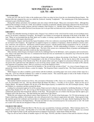 CHAPTER 9
                                           NEW POLITICAL ALLIANCES
                                                 A.D. 751 – 800
THE LOMBARDS
    In the year A.D. 568, the Po Valley in the northern part of Italy was taken by force from the ever diminishing Roman Empire. The
German tribe that conquered the area was called the Lombards, meaning “Longbeards.” The remaining part of the Italian peninsula
continued as part of the Roman Empire.
    During their military adventures, the Lombards came into contact with the Gospel. Many were converted to Christ. Although they
embraced the teachings of Arius for a while, the Lombards eventually accepted the orthodox Christianity reflected in the Nicene Creed.
    Anxious to establish friendly relations with the Lombards, Pope Gregory I (c. 540-604; Pope, 590-604), bestowed a crown upon
their king, Alboin. It was called The Iron Crown because into it was put what was believed to be a nail from the cross of Christ.

GREGORY I
    Despite this unhealthy honoring of religious relics, Gregory I was a believer in the verbal [word for word], inerrant [without error],
plenary [in all parts], inspiration of Scripture. He thought it was fruitless to investigate the authorship of the books of the Bible. He
said, “When we are persuaded that the Holy Spirit was its author, in stirring a question about the human author, what else do we do
than in reading a letter inquire about the pen?”
    Unfortunately, Gregory went beyond the logical boundaries of his own confession concerning the Bible, by teaching things which
are not found in the Scriptures. He taught that sin might be forgiven on condition of repentance, which he defined to involve contri-
tion, confession, and satisfaction. Satisfaction could be found in penance, with the penance being in proportion to the sin. In this sys-
tem, man can earn and deserve not only salvation but also sanctification. On this understanding of holiness, a vast and complex
penitential system was constructed in the Middle Ages. The fruit of this system was a mechanical theory of penance and indulgences,
against which Martin Luther and others would one day vigorously protest.
    Other doctrines which Gregory developed would also be challenged later by the Reformers, such as purgatory and transubstantia-
tion, which is the belief that in the mass or communion the bread and wine are transformed in a miraculous way to become the actual
body and blood of Christ.
    Whatever his failures as a scholar and a theologian, Gregory did manage to enhance the prestige of the Church. He successfully
withstood the claim of the Patriarch of Constantinople to the title of Universal Bishop. By the time he died in 604, the pope was
viewed as the chief bishop of the Church in the West, the natural arbiter and court of appeal in ecclesiastical [Church] cases, and the
one person who could intervene with authority in cases involving serious scandal. One of his best decisions was made in 596, when he
sent Augustine of Canterbury (died c. 604) on a mission to convert the English to Christ.
    In his personal life Gregory was known for his humility as “the servant of the servants of God.” As a lover of music Gregory reor-
ganized the Schola Cantorum in Rome, a center for singing. The Gregorian Chant is named for him. The Church mourned his death
in A.D. 604.
    While Gregory was able to establish a good relation with the Lombards, succeeding popes were never certain of their status for a
long time. Civil war with the Lombards was a matter of constant concern. This caused the popes to look to the Franks of Gaul (in
modern day France) for military and political support.

PEPIN THE SHORT
   One notable Frankish monarch was Clovis, who converted to Christianity in 496. Clovis was a strong and influential ruler. How-
ever, his descendants were not. This fact allowed Pepin III (Pepin The Short, c. 714-768), to rise to power. Pepin was the son of
Charles Martel. He deposed Childeric III, the last of the Merovingian dynasty, to establish his own, the Carolingian dynasty. Pepin
put Childeric in a monastery and then assumed the throne.
   Looking for ecclesiastical approval for all his actions, Pepin received it when he was anointed by Archbishop Boniface in 752 and
again by Pope Stephen II in 754. By reviving an Old Testament practice recorded of the Davidic monarchy (1 Samuel 16:13), Pepin
symbolically placed the State beneath the authority of the Pope. The precedent was set to believe that the pope had the right to give
kingdoms and to take them away. The State had become subservient to the Church.
   Within this new religious and political context, Pope Zacharias (d. 752, the last of the Greek popes, 741-752) did not hesitate to ask
Pepin to help bring stability to the Lombards, who were still perceived to be a threat to papal power and safety. Pepin agreed to help.
He marched against the Lombards and forced them to relinquish much of their territory to the pope, thereby beginning the States Of
The Church (also known as the Papal States). The pope now held not only ecclesiastical power, but secular power as well. He would
do so until 1870, when the new Kingdom of Italy was established.

CHARLES THE GREAT
   Following the death of Pepin the Short in 768, his two sons succeeded him, Carloman and Charles. When Carloman died in 771,
Charles was free to rule alone. On December 25 of A.D. 800, while kneeling in St. Peter's Church in Rome, Charles was crowned
King of the Franks by Pope Leo III, and became known as Emperor Charlemagne, which means Charles the Great.
   Pope Leo III was born in Rome of humble origins (d. 816; Pope, 795-816), and little is known of him until his election to the pa-
 