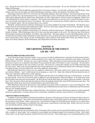pacy. During his time in this office, Leo was beset by many conspirators and dissidents. He was also subordinate to the wishes of the
emperor Charlemagne.
    Charlemagne (742-814) brought three important factors to his reign as emperor: law and order, civilization, and Christianity. None
of these came easily, for the empire was filled with barbarians, lawlessness, and the encroachment of the Islamic faith.
    Charlemagne ruled from 768 to 814 over France, the Netherlands, Belgium, and western Germany. He increased the borders of his
empire by military force, but maintained power by a wise administrative system. Dividing the realm into districts called counties, and
supervised by appointed officials called counts, Charlemagne was able to keep effective control on what was happening. Border areas
were administered by military leaders of operation. New regions were called marks or marches and a “count of the march” (or mar-
quis) was basically unrestrained to govern as he pleased. The counts were overseen by two officials called missi, who were continu-
ously visiting the regions. One was a layman and one was a minister.
    Though he considered himself a Christian, Charlemagne was not always faithful to the morals of the Church. This therefore neces-
sitated social and ecclesiastical reforms following his death. However, he did enjoy reading The City Of God by Augustine. He liked
to think of his empire as the Kingdom of God upon earth.
    Also, during his reign, feudalism reached many of its distinctive medieval characteristics. Charlemagne has been regarded as the
founder of Europe. When Charlemagne died in 814, there were three great empires in the world. The oldest was that of the Eastern
Roman Empire consisting of the Balkans, Asia Minor, and southern Italy. The largest empire was that of the Mohammedan Arabs. It
stretched from the border of India through Persia, Syria, Palestine in Asia, and all of north Africa up to the Ebro River in Europe. The
newest and strongest of the empires was that of Charlemagne, which consisted of the northern half of Italy; the northeast corner of
Spain; all of France, Belgium, and the Netherlands; and a large portion of Germany and Austria.



                                                           CHAPTER 10
                                  THE GROWING POWER OF THE PAPACY
                                            A.D. 461 – 1073
GROWTH THROUGH ORGANIZATION
    As the Church grew larger and more complex, it was necessary for efficient administration to take place for both practical and doc-
trinal reasons. One practical need for a strong centralized voice to help solve concerns was manifested in the actions of Novatian,
Bishop of Rome (251-253). Novatian was a very zealous Christian. When individuals who had renounced their faith during days of
persecution wanted to be re-admitted to the Church, Novatian denied the right of the Church to restore such people. He advocated a
position of absolute fidelity to the cause of Christ at all times. The result was a schism that extended over the Empire and lasted until
the sixth century. Many of the clergy thought that only a strong authoritative voice could keep the Church from continuing to fragment
into splinter groups over non-essential issues, and so they supported a strong papacy.
    Doctrinally the Church felt a strong voice was needed to combat heresy. One of the earliest errors, found in the second century,
was Ebonism [Hebrew: “poor”], which insisted on law-keeping as a way of life. Many who embraced Ebonism denied the deity of
Christ, His virgin birth, and the efficacy of His sufferings.
    Another early heresy was Manicheanism, which struggled with the unity of the Godhead in the face of Trinitarianism. It stressed
the unity [Greek: monarchia] of the divine nature as opposed to personal distinctions within the Godhead. It was believed by some
that the Father alone possessed true personality; the Word [Logos] and the Holy Spirit were merely impersonal attributes of the God-
head. Thus, the power of God came upon the man Jesus Christ and gradually saturated His soul until His humanity became deity. The
Manicheans said that Jesus must not be considered God in a pure and absolute sense.
    Other Manicheans believed the three persons of the Godhead were merely modes of expression or ways of describing God. They
were not distinct divine persons at all. Later, this modalistic type of Manicheanism became known as Sabellianism and Nestorianism,
after two of its' leading exponents.
    Sabellius, who lived in the third century, affirmed that there is but one Divine essence which became operative in three temporally
successive manifestations: as Creator and Law-Giver in the Father, as Redeemer in the Son, and as Life-Giver in the Holy Spirit.

GROWTH THROUGH POLITICS
    In addition to practical problems and doctrinal disturbances, the power of the papacy grew because of political intrigue in the secu-
lar world and social unrest. The rivalries and uncertainties of political rulers were in plain contrast to the steadiness and uniformity of
the government of the Church. Rulers came and went. After the Roman Empire fell in the fifth century, Europe was in constant chaos
until the Empire of Charlemagne was established in the ninth century, a period known as the Dark Ages. People cried out for an exten-
sive and enduring authority, and they found it in the papacy.

GROWTH THROUGH DECEPTION
    It is unfortunate that the men who held the office of the papacy did not realize just how powerful the Church was becoming. Fool-
ishly, a number of “pious frauds” were committed to ensure popular and widespread support for the authority of Rome. One of these
“pious frauds” was the forged documents called the Donation Of Constantine. These bogus papers were circulated purporting to show
 