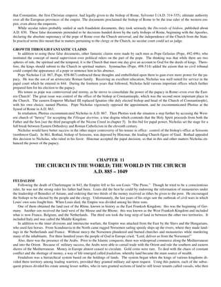 that Constantine, the first Christian emperor, had legally given to the bishop of Rome, Sylvester I (A.D. 314-335), ultimate authority
over all the European provinces of the empire. The documents proclaimed the bishop of Rome to be the true ruler of the western em-
pire, even above the emperors.
    While secular rulers probably smiled at such fraudulent documents, they took seriously the Decretals of Isidore, published about
A.D. 830. These false documents pretended to be decisions handed down by the early bishops of Rome, beginning with the Apostles,
declaring the absolute supremacy of the pope of Rome over the Church universal, and the independence of the Church from the State.
In practical terms this meant that in matters pertaining to the clergy or the Church, no secular court could act as judge.

GROWTH THROUGH FANTASTIC CLAIMS
    In addition to using these false documents, other fantastic claims were made by such men as Pope Gelasius (Pope, 492-496), who
instituted the concept of moral supervision over political rulers on the part of the pope. The thinking was that while there are two
spheres of rule, the spiritual and the temporal, it is the Church that must one day give an account to God for the deeds of kings. There-
fore, the kings should submit to the Church in spiritual matters. Symmachus (Pope, 498-514) added the axiom that no civil tribunal
could compel the appearance of a pope or sentence him in his absence.
    Pope Nicholas I (d. 867, Pope, 858-867) embraced these thoughts and embellished upon them to gain even more power for the pa-
pacy. He was the son of an aristocratic Roman family. Receiving an excellent education, Nicholas was well suited for service in the
papal court which he entered in 844. During the fourteen years that followed, Nicholas held various important offices which further
prepared him for his election to the papacy.
    His tenure as pope was controversial and stormy, as he strove to consolidate the power of the papacy in Rome--even over the East-
ern Church! The great issue was control of the office of the bishop at Constantinople, which was the second most important place in
the Church. The eastern Emperor Michael III replaced Ignatius (the duly elected bishop and head of the Church of Constantinople),
with his own choice, named Photius. Pope Nicholas vigorously opposed the appointment, and he excommunicated Photius at the
Synod of Rome in A.D. 863.
    In retaliation, Photius excommunicated Nicholas in A.D. 867. Then Photius took the situation a step further by accusing the West-
ern church of “heresy” for accepting the Filioque doctrine, a true dogma which contends that the Holy Spirit proceeds from both the
Father and the Son [see the third paragraph of the Nicene Creed in chapter 5]. In this bid for papal power, Nicholas set the stage for a
full break between Eastern Orthodoxy and Roman Catholicism in the eleventh century.
    Nicholas would have better success in the other major controversy of his tenure in office: control of the bishop's office at Soissons
(northwest Gaul). In 861, Rothad, bishop of Soissons, was deposed by Hincmar, the leading Church figure of Gaul. Rothad appealed
this decision to Nicholas, who ruled in his favor. Hincmar accepted the papal decision, so that in this and other matters Nicholas en-
hanced the power of the papacy.



                                                           CHAPTER 11
               THE CHURCH IN THE WORLD; THE WORLD IN THE CHURCH
                                  A.D. 885 – 1049
FEUDALISM
    Following the death of Charlemagne in 843, the Empire fell to his son Louis “The Pious.” Though he tried to be a conscientious
ruler, he was not the strong ruler his father had been. Louis did the best he could by endorsing the reformation of monasteries under
the leadership of Benedict of Aniane, and ordering that two thirds of the money received as tithes be given to the poor. He encouraged
the bishops to be elected by the people and the clergy. Unfortunately, the last years of his reign saw the outbreak of civil wars in which
Louis' own sons fought him. When Louis died, the Empire was divided among his three sons.
    One of them obtained the land east of the Rhine, known in history as the East Frankish Kingdom; this was the beginning of Ger-
many. Another son received the land west of the Meuse and the Rhone; this was known as the West Frankish Kingdom and included
what is now France, Belgium, and the Netherlands. The third son took the long strip of land in between the other two territories. It
included Italy and was called the Middle Kingdom.
    In addition to the inner divisions and internecine warfare, the Empire was attacked from the East by the Slavs and the Hungarians,
who used fast horses. From Scandinavia in the North came rugged Norsemen sailing speedy ships up the rivers, where they made land-
ings in the Netherlands and France. Without mercy the Norsemen plundered and burned churches and monasteries while murdering
many of the inhabitants. For three hundred years the people of God in Europe cried, “Lord, deliver us from the Norsemen!”
    Also, there was the presence of the Arabs. Prior to the Islamic conquests, there was widespread commerce along the Mediterranean
and into the Orient. Because of military success, the Arabs were able to curtail trade with the Orient and rule the southern and eastern
shores of the Mediterranean. Money in Europe almost ceased to circulate. Gold coins were rare. To deal with the chaos of constant
conflict and the shortage of money, a way of life emerged called feudalism, whereby land became the main source of wealth.
    Feudalism was a hierarchical system based on the holdings of lands. The system began when the kings of various kingdoms di-
vided there territory among leading warriors, provided they granted military aid upon request. Using this pattern, each of the subse-
quent princes divided his estate among lesser nobles, who in turn granted sections of land to still lesser tenants called vassals, who then
 