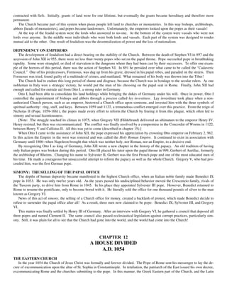 contracted with fiefs. Initially, grants of land were for one lifetime, but eventually the grants became hereditary and therefore more
permanent.
   The Church became part of this system when pious people left land to churches or monasteries. In this way bishops, archbishops,
abbots [heads of monasteries], and popes became landowners. Unfortunately, the emperors looked upon the popes as their vassals!
   At the top of the feudal system were the lords who answered to no-one. At the bottom of the system were vassals who were not
lords over anyone. In the middle were individuals who were both lords and vassals. Each part of the system was designed to render
mutual aid to the other. One result of feudalism was the decentralization of power and the loss of nationalism.

DEPENDENCY ON EMPERORS
    The development of feudalism had a direct bearing on the stability of the Church. Between the death of Stephen VI in 897 and the
accession of John XII in 955, there were no less than twenty popes who sat on the papal throne. Pope succeeded pope in breathtaking
rapidity. Some were strangled, or died of starvation in the dungeons where they had been cast by their successors. To offer one exam-
ple of the horrors of this period, there was the action of Stephen VI. In 891 he presided over what came to be called the “Cadaveric
Council.” One of his predecessors, Formosus, was dug up from his grave, dressed in his papal robes, and paraded on the streets. Then
Formosus was tried, found guilty of a multitude of crimes, and mutilated. What remained of his body was thrown into the Tiber!
    The Church had to endure this long period of shame and disgrace, because the Church was in bondage to the secular rulers. As one
nobleman in Italy won a strategic victory, he would put the man of his choosing on the papal seat in Rome. Finally, John XII had
enough and called for outside aid from Otto I, a strong ruler in Germany.
    Otto I, had been able to consolidate his land holdings while bringing the dukes of Germany under his will. Once in power, Otto I
controlled the appointment of bishops and abbots through a process called lay investiture. Lay investiture took place when a non-
authorized Church person, such as an emperor, bestowed a Church office upon someone, and invested him with the three symbols of
spiritual authority: ring, staff, and keys. Between 1059 and 1122, a tremendous conflict emerged over this practice. From the reign of
Nicholas II (Pope, 1059-1061), the popes made every effort to reform the Church by freeing it from this plague, which often led to
simony and sexual licentiousness.
    [Note: The struggle reached its climax in 1075, when Gregory VII (Hildebrand) delivered an ultimatum to the emperor Henry IV.
Henry resisted, but then was excommunicated. The conflict was finally resolved by a compromise in the Concordat of Worms in 1122,
between Henry V and Callistus II. All this was yet to come (described in chapter 15).]
    When Otto I came to the assistance of John XII, the pope expressed his appreciation by crowning Otto emperor on February 2, 962.
In this action the Empire in the west was restored and was called the Holy Roman Empire. It continued to exist in association with
Germany until 1806--when Napoleon brought that which was neither holy, nor Roman, nor an Empire, to a decisive end.
    By recognizing Otto I as king of Germany, John XII wrote a new chapter in the history of the papacy. An old tradition of having
only Italian popes was broken during this period. Otto III placed his tutor upon the papal throne in 999, Gerbert of Aurillac, formerly
the archbishop of Rheims. Changing his name to Sylvester II, Gerbert was the first French pope and one of the most educated men of
his time. He made a courageous but unsuccessful attempt to reform the papacy as well as the whole Church. Gregory V, who had pro-
ceeded him, was the first German pope.

SIMONY: THE SELLING OF THE PAPAL OFFICE
    The depths of human depravity became manifested in the highest Church office, when an Italian noble family made Benedict IX
pope in 1033. He was only twelve years old. As the years passed his undisciplined behavior moved the Crescenzio family, rivals of
the Tuscom party, to drive him from Rome in 1045. In his place they appointed Sylvester III pope. However, Benedict returned to
Rome to resume the pontificate, only to become bored with it. He literally sold the office for one thousand pounds of silver to the man
known as Gregory VI.
    News of this act of simony, the selling of a Church office for money, created a backlash of protest, which made Benedict decide to
refuse to surrender the papal office after all! As a result, three men now claimed to be pope: Benedict IX, Sylvester III, and Gregory
VI.
    This matter was finally settled by Henry III of Germany. After an interview with Gregory VI, he gathered a council that deposed all
three popes and named Clement II. The same council also passed ecclesiastical legislation against corrupt practices, particularly sim-
ony. Still, it was plain for all to see that the Church had gone into the world, and the world had come into the Church!



                                                          CHAPTER 12
                                                    A HOUSE DIVIDED
                                                        A.D. 1054
THE EASTERN CHURCH
   In the year 1054 the Church of Jesus Christ was formally and forever divided. The Pope of Rome sent his messenger to lay the de-
cree of excommunication upon the altar of St. Sophia in Constantinople. In retaliation, the patriarch of the East issued his own decree,
excommunicating Rome and the churches submitting to the pope. In this manner, the Greek Eastern part of the Church, and the Latin
 